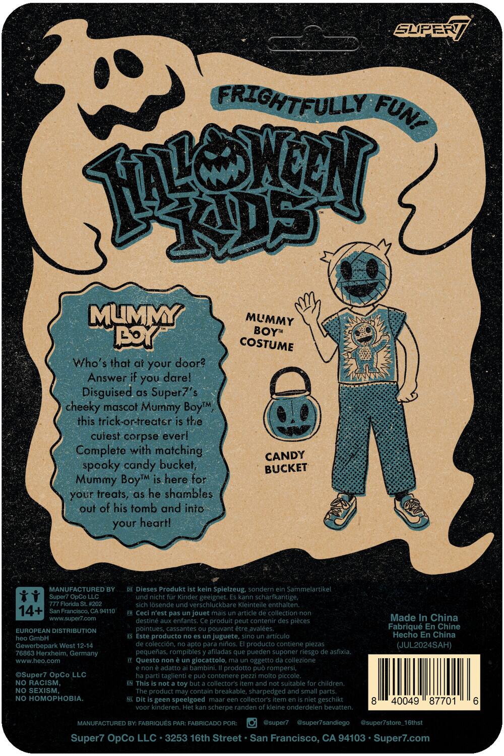 Sure, here is the corrected and grouped text from the image:

---

**FRIGHTFULLY FUN! HALLOWEEN KIDS**

**MUMMY BOY COSTUME**

Who's that at your door?  
Answer if you dare!  
Disguised as Super7's cheeky mascot Mummy Boy™, this trick-or-treater is the cutest corpse ever!  
Complete with matching spooky candy bucket, Mummy Boy™ is here for your treats, as he shambles out of his tomb and into your heart!

---

**MANUFACTURED BY:**

- Super7 OpCo LLC  
  777 Florida St. #202  
  San Francisco, CA 94110  
  www.super7.com

- EUROPEAN DISTRIBUTION  
  GmbH Gewerbepark West 12-14  
  76863 Herxheim, Germany  
  www.heo.com

- Super7 OpCo LLC  
  3253 16th Street  
  San Francisco, CA 94103  
  Super7.com

---

**NO RACISM, NO SEXISM, NO HOMOPHOBIA.**

**Dieses Produkt kein Spielzeug, sondern Sammelartikel und nicht Kinder geeignet. Kann scharfkantige, sich lösende verschluckbare Kleinteile enthalten.**

**Ceci n'est pas un jouet mais un article de collection, destiné aux enfants. Ce produit peut contenir des pièces pointues, cassantes pouvant être avalées.**

**Este producto no es un juguete, sino artículo de colección, apto para niños. Producto contiene piezas pequeñas, rompibles afiladas que pueden suponer riesgo de asfixia.**

**Questo è un articolo da collezione, non un giocattolo. Non è adatto ai bambini. Contiene piccoli pezzi, spigoli affilati che possono essere ingoiati.**

**Made in China  
Hecho en China  
JUL2024SAH**

---

**MANUFACTURED BY:**

- Super7 OpCo LLC  
  777 Florida St. #202  
  San Francisco, CA 94110  
  www.super7.com

- EUROPEAN DISTRIBUTION  
  GmbH Gewerbepark West 12-14  
  