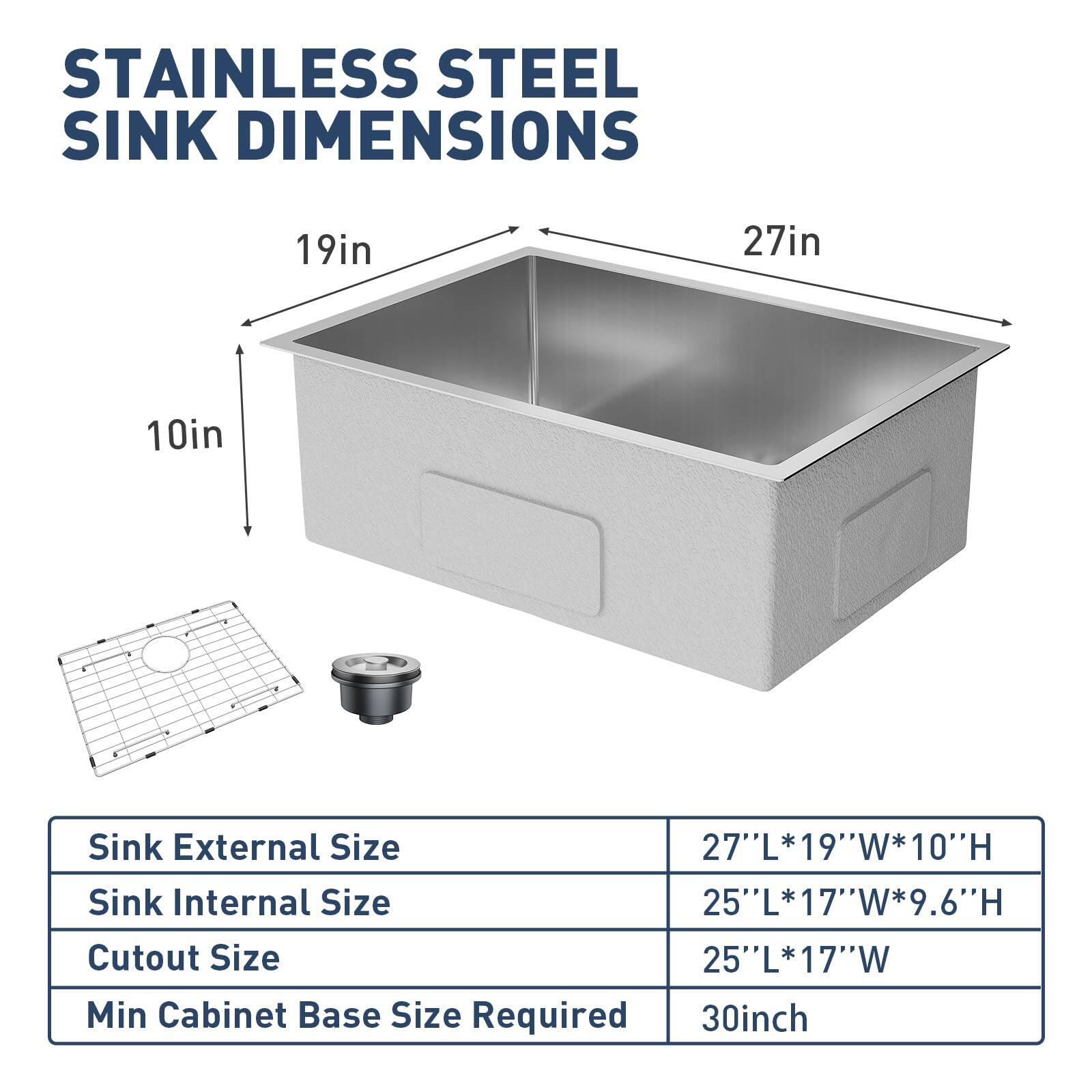 STAINLESS STEEL SINK DIMENSIONS

19in  
27in  
10in  

Sink External Size: 27"L*19"W*10"H  
Sink Internal Size: 25"L*17"W*9.6"H  
Cutout Size: 25"L*17"W  
Min Cabinet Base Size Required: 30inch