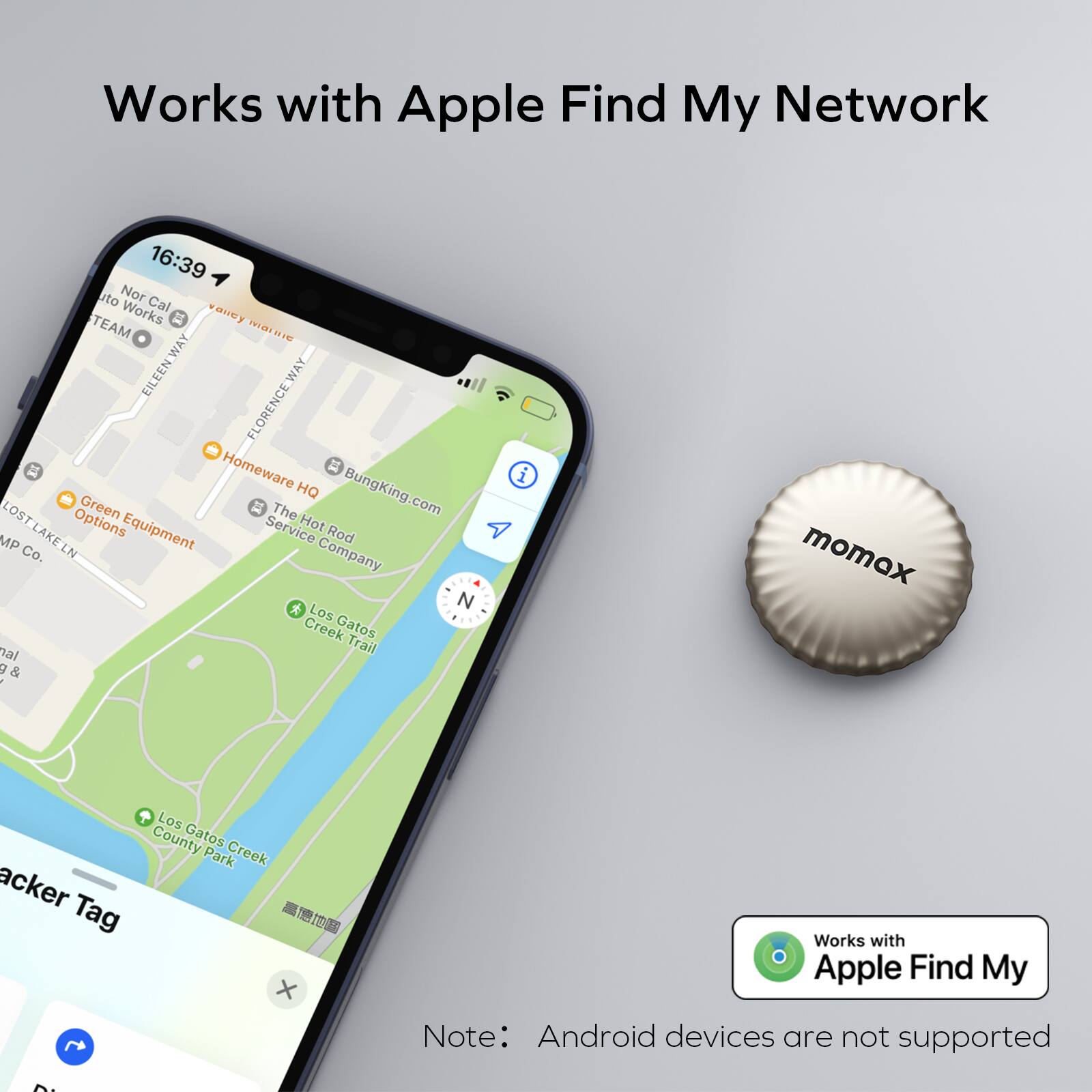 Works with Apple Find My Network

16:39
Nor Cal
TEAM
PRA1
EILEEN_WAY
FLORENCE_WAY
Homeware
HQ
BungKing.com
LOST
Green
The
Options
Equipment
Service
Hot
MP
LAKELN
Rod
Co.
LN
Company
N
Los
Creek
Gatos
Trail
V
i
momex
Los
County
Gatos
Park
Creek
acker
Tag
I00
X
Works with Apple Find My
Note: Android devices are not supported
D