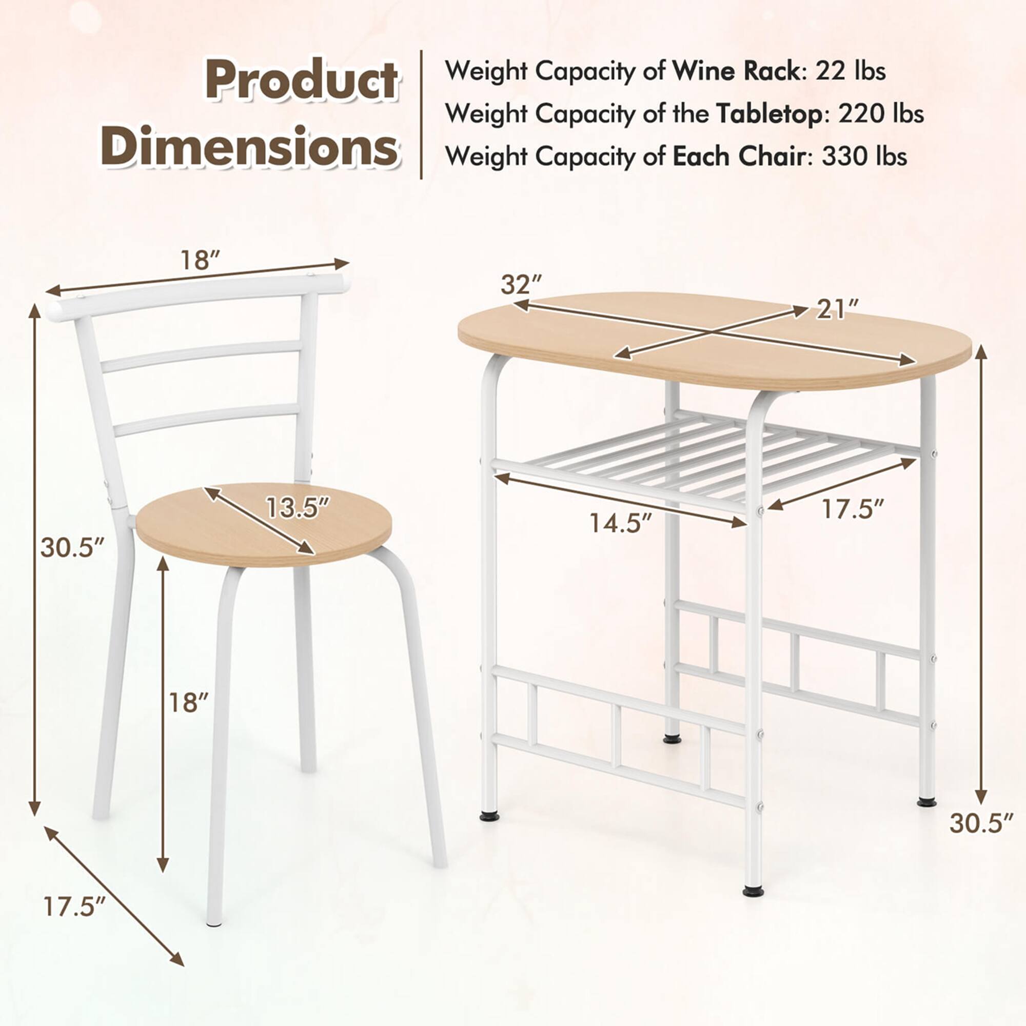 Product Weight Capacity of Wine Rack: 22 lbs Weight Capacity of the Tabletop: 220 lbs Dimensions Weight Capacity of Each Chair: 330 lbs 18" 32" 21" 30.5" 13.5" 14.5" 17.5" 18" 30.5" 17.5"
