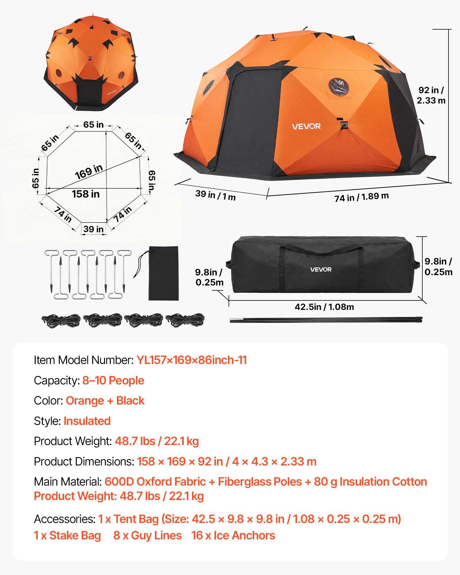 92 in / 2.33 m  
65 in  
169 in  
74 in / 1.89 m  
39 in  
9.8 in / 0.25 m  
1.08 m  
Item Model Number: YL157x169x86inch-11  
Capacity: 8-10 People  
Color: Orange + Black  
Style: Insulated  
Product Weight: 48.7 lbs / 22.1 kg  
Product Dimensions: 158 X 169 X 92 in / 4 X 4.3 x 2.33 m  
Main Material: 600D Oxford Fabric + Fiberglass Poles + 80 g Insulation Cotton  
Product Weight: 48.7 lbs / 22.1 kg  
Accessories: 1x Tent Bag (Size: 42.5 X 9.8 X 9.8 in / 1.08 X 0.25 X 0.25 m)  
1x Stake Bag  
8 X Guy Lines  
16 X Ice Anchors