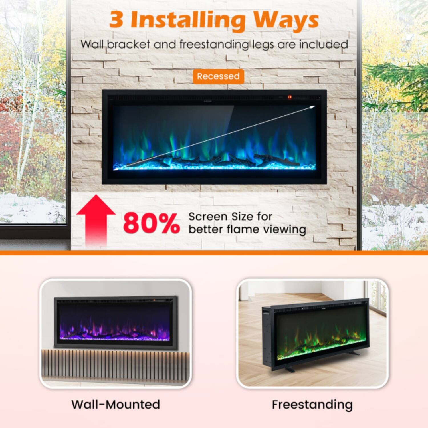 3 Installing Ways  
Wall bracket and freestanding legs are included  

Recessed  
80% Screen Size for better flame viewing  

Wall-Mounted  
Freestanding