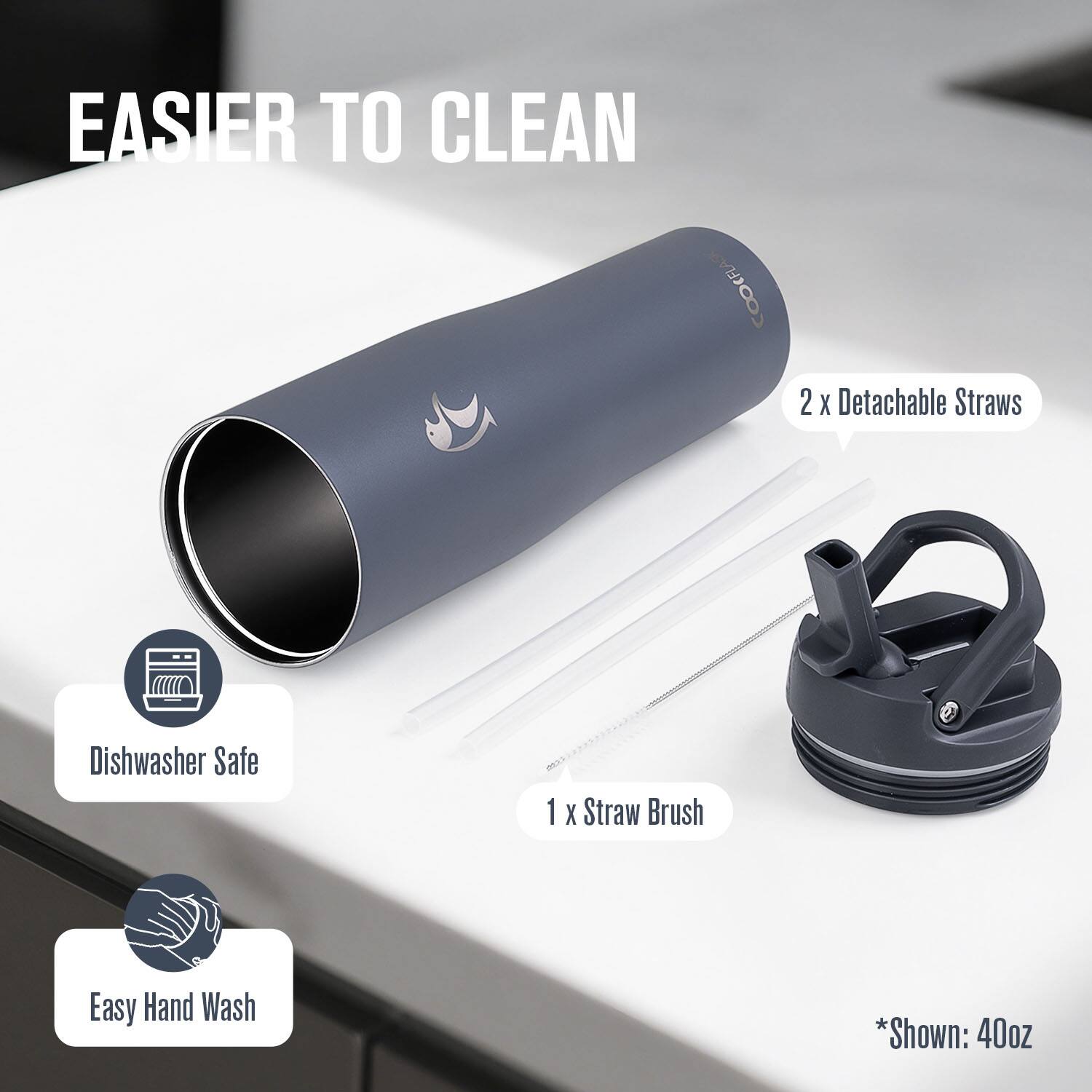 EASIER TO CLEAN

2 x Detachable Straws  
1 x Straw Brush  

Dishwasher Safe  
Easy Hand Wash  

*Shown: 40oz