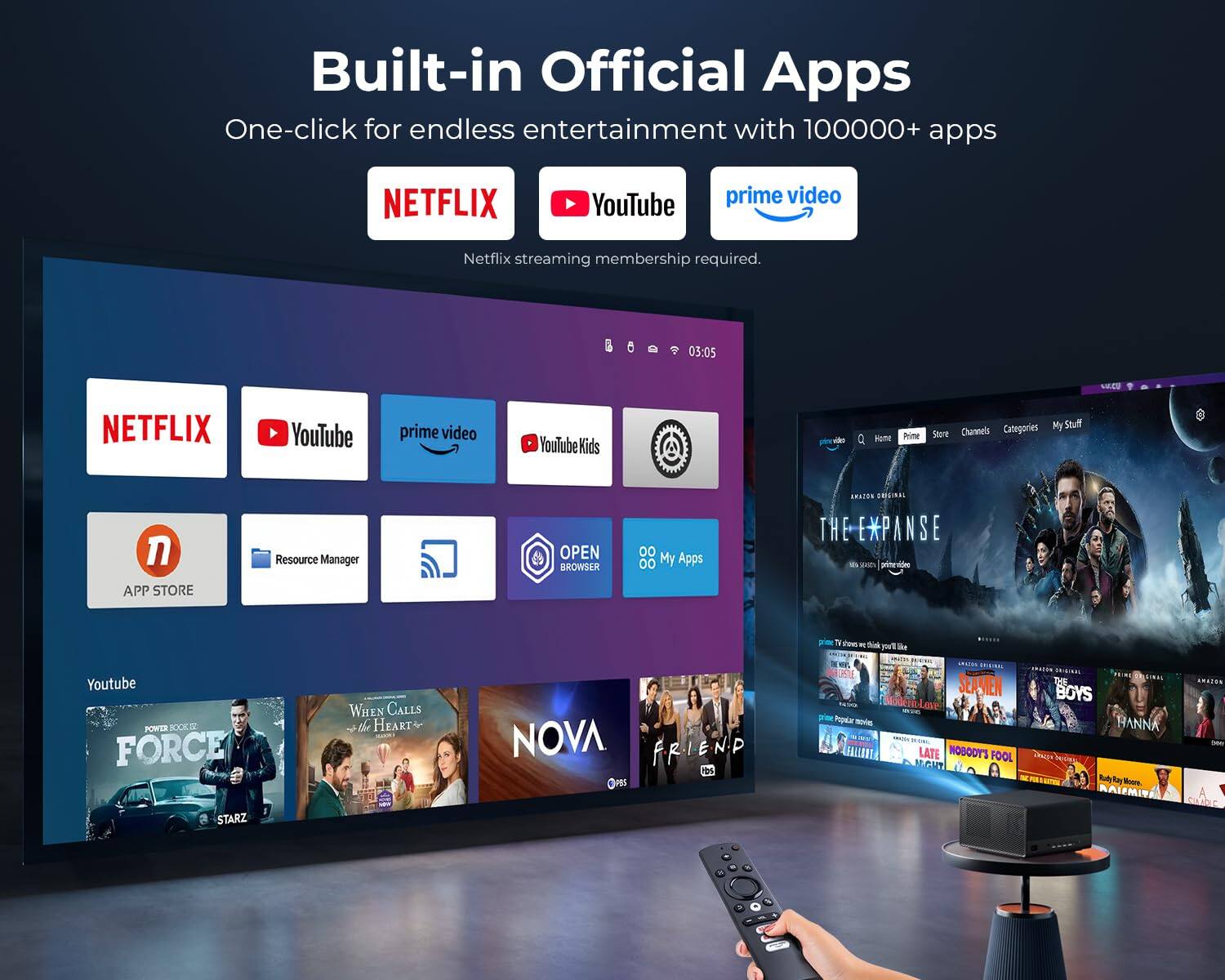 Built-in Official Apps  
One-click for endless entertainment with 100000+ apps

NETFLIX  
YouTube  
prime video  
Netflix streaming membership required.

03:05  
CU.CO

NETFLIX  
YouTube  
prime video  
YouTube Kids  
video  
Home  
Prime  
Categories  
My Stuff  
Store  
Channels

APP STORE  
Resource Manager  
OPEN BROWSER  
00 My Apps

AMAZON ORIGINAL THE EXPANSE UN SERVINGS  
primevideo  
prime 10 - any China you'r like  
Youtube POWER BOOK z FORCE  
WHEN CALLS the HEART  
NOVA FRIEND hbs POS  
LESTLE prime Popalar - FALLORT  
SPILIDAD SEAMEN Love LATE NOBODY'S FOOL ARGHT  
BOYS HANNA Rudy Kay .  
AWAION  
STARZ