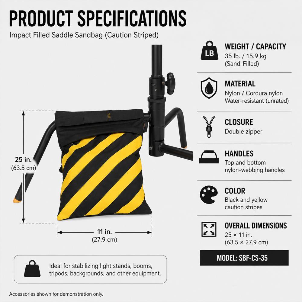 PRODUCT SPECIFICATIONS  
Impact Filled Saddle Sandbag (Caution Striped)  

WEIGHT / CAPACITY  
35 lb. / 15.9 kg (Sand-Filled)  

MATERIAL  
Nylon / Cordura nylon  
Water-resistant (unrated)  

CLOSURE  
Double zipper  

HANDLES  
Top and bottom nylon-webbing handles  

COLOR  
Black and yellow caution stripes  

OVERALL DIMENSIONS  
25 X 11 in. (63.5 X 27.9 cm)  

Ideal for stabilizing light stands, booms, tripods, backgrounds, and other equipment.  

MODEL: SBF-CS-35  

Accessories shown for demonstration only.