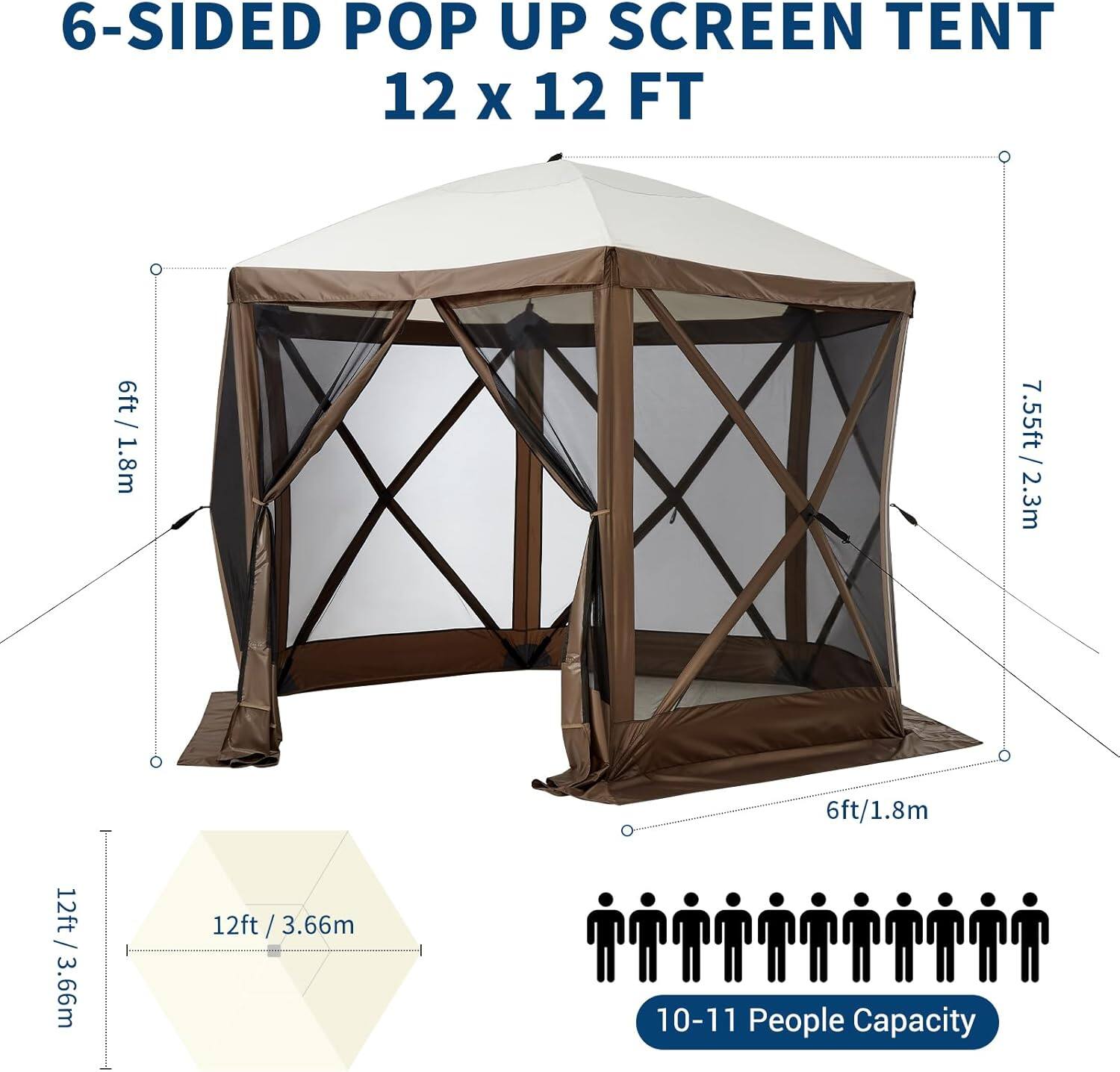 6-SIDED POP UP SCREEN TENT  
12 x 12 FT  

- Height: 6ft / 1.8m  
- Width: 7.55ft / 2.3m  
- Depth: 6ft / 1.8m  
- Base: 12ft / 3.66m  

10-11 People Capacity