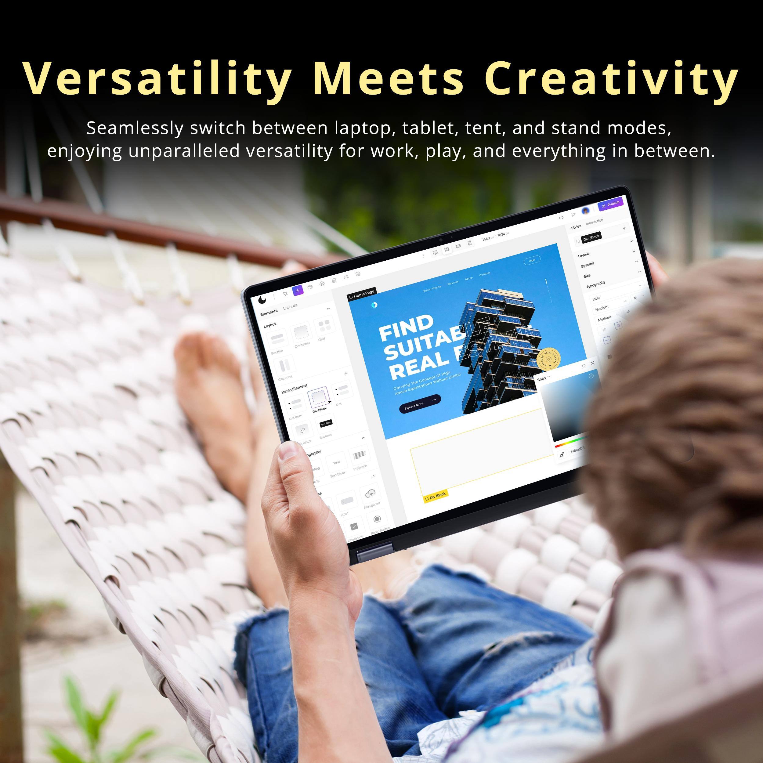 Versatility Meets Creativity  
Seamlessly switch between laptop, tablet, tent, and stand modes, enjoying unparalleled versatility for work, play, and everything in between.  

FIND SUITABLE REAL ESTATE