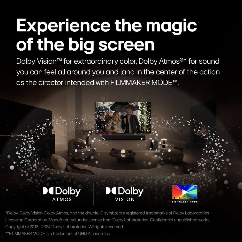 Experience the magic of the big screen

Dolby Vision™ for extraordinary color, Dolby Atmos®* for sound you can feel all around you and land in the center of the action as the director intended with FILMMAKER MODE™.

*Dolby, Dolby Vision, Dolby Atmos, and the double-D symbol are registered trademarks of Dolby Laboratories Licensing Corporation. Manufactured under license from Dolby Laboratories. Confidential unpublished works. Copyright © 2012-2024 Dolby Laboratories. All rights reserved.

**FILMMAKER MODE is a trademark of UHD Alliance, Inc.