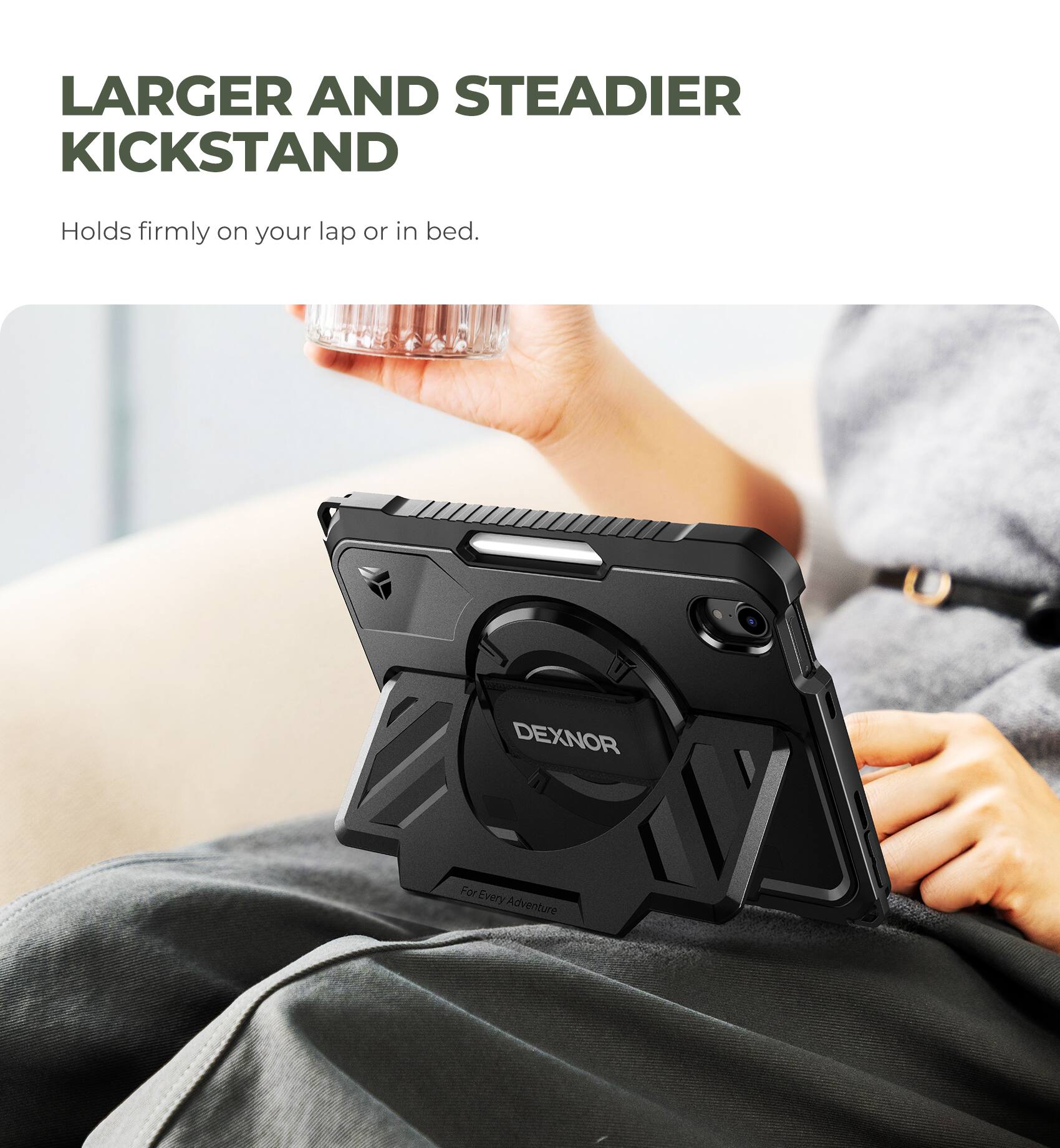 LARGER AND STEADIER KICKSTAND  
Holds firmly on your lap or in bed.  
DEXNOR  
For Every Adventure