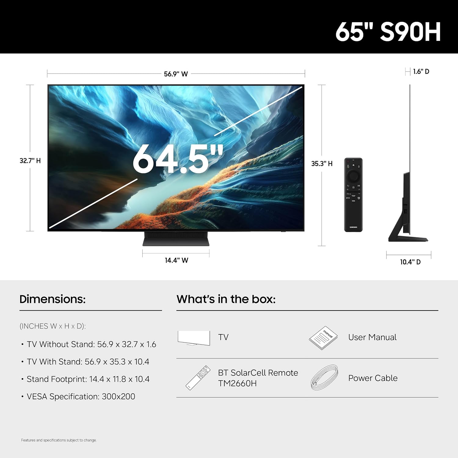 65" S90H

56.9" W
1.6"D
32.7"H
64.5"
35.3TH
4
14.4" W
10.4"D

Dimensions:
(INCHES W X H xD): TV Without Stand: 56.9 X 32.7 X 1.6
TV With Stand: 56.9 X 35.3 X 10.4
Stand Footprint: 14.4 X 11.8 X 10.4
VESA Specification: 300x200

What's in the box:
TV
User Manual
BT SolarCell Remote TM2660H
Power Cable

Features and specifications subject to change.