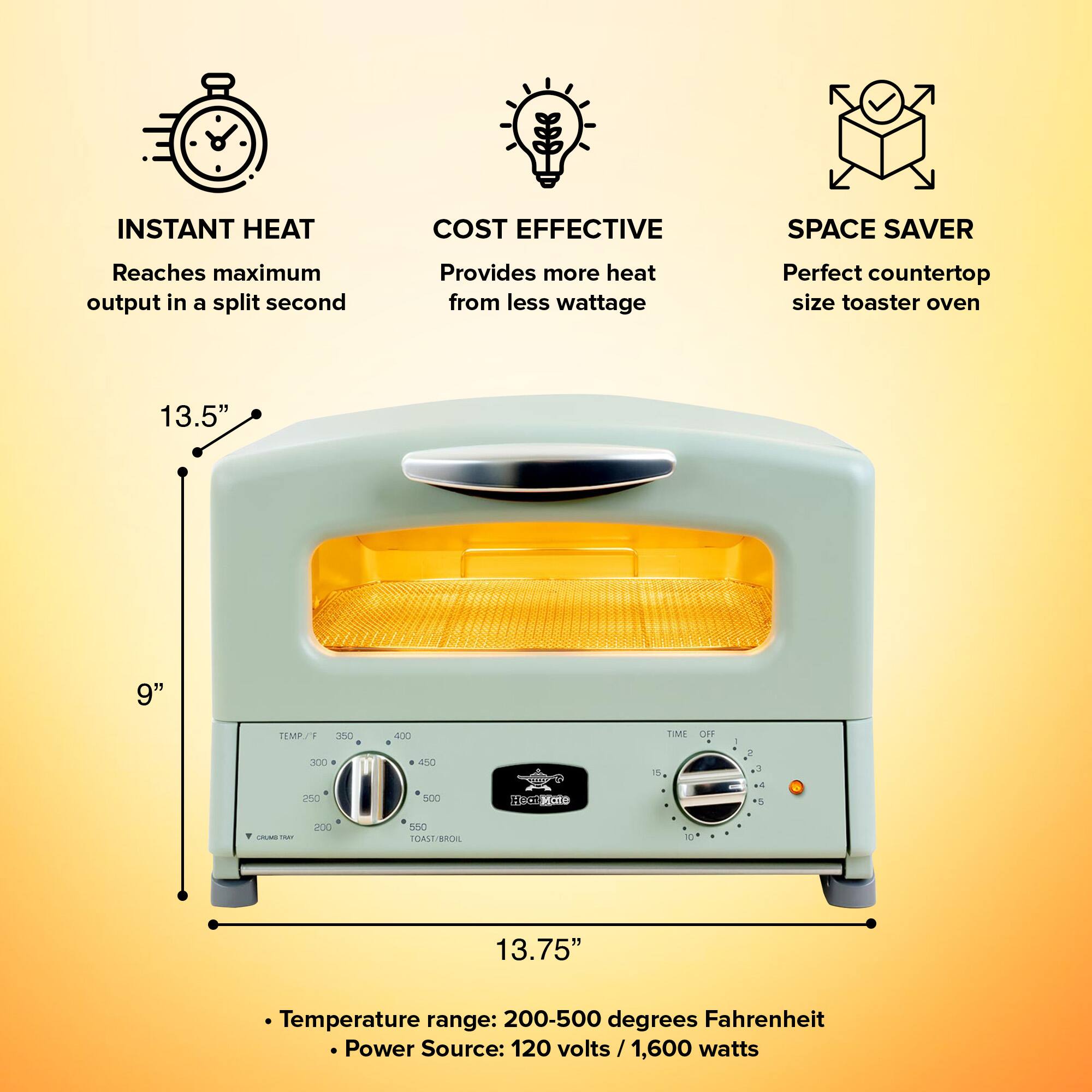 INSTANT HEAT  
Reaches maximum output in a split second  

COST EFFECTIVE  
Provides more heat from less wattage  

SPACE SAVER  
Perfect countertop size toaster oven  

13.5"  
9"  
13.75"  

Temperature range: 200-500 degrees Fahrenheit  
Power Source: 120 volts / 1,600 watts