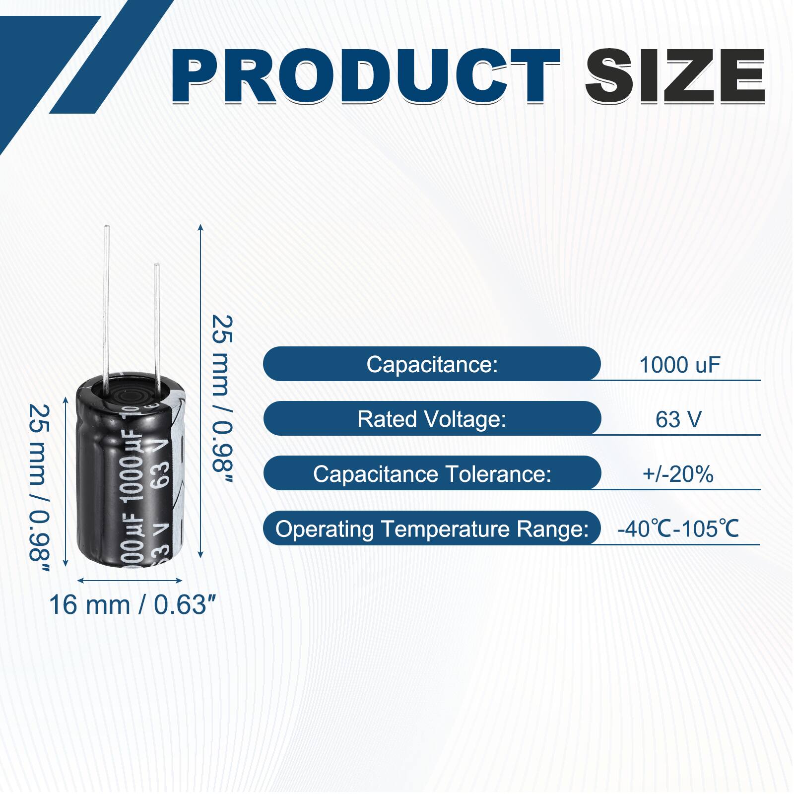 PRODUCT SIZE

Capacitance: 1000 uF  
Rated Voltage: 63 V  
Capacitance Tolerance: +/-20%  
Operating Temperature Range: -40°C-105°C  

Dimensions:  
Height: 25 mm / 0.98"  
Diameter: 16 mm / 0.63"