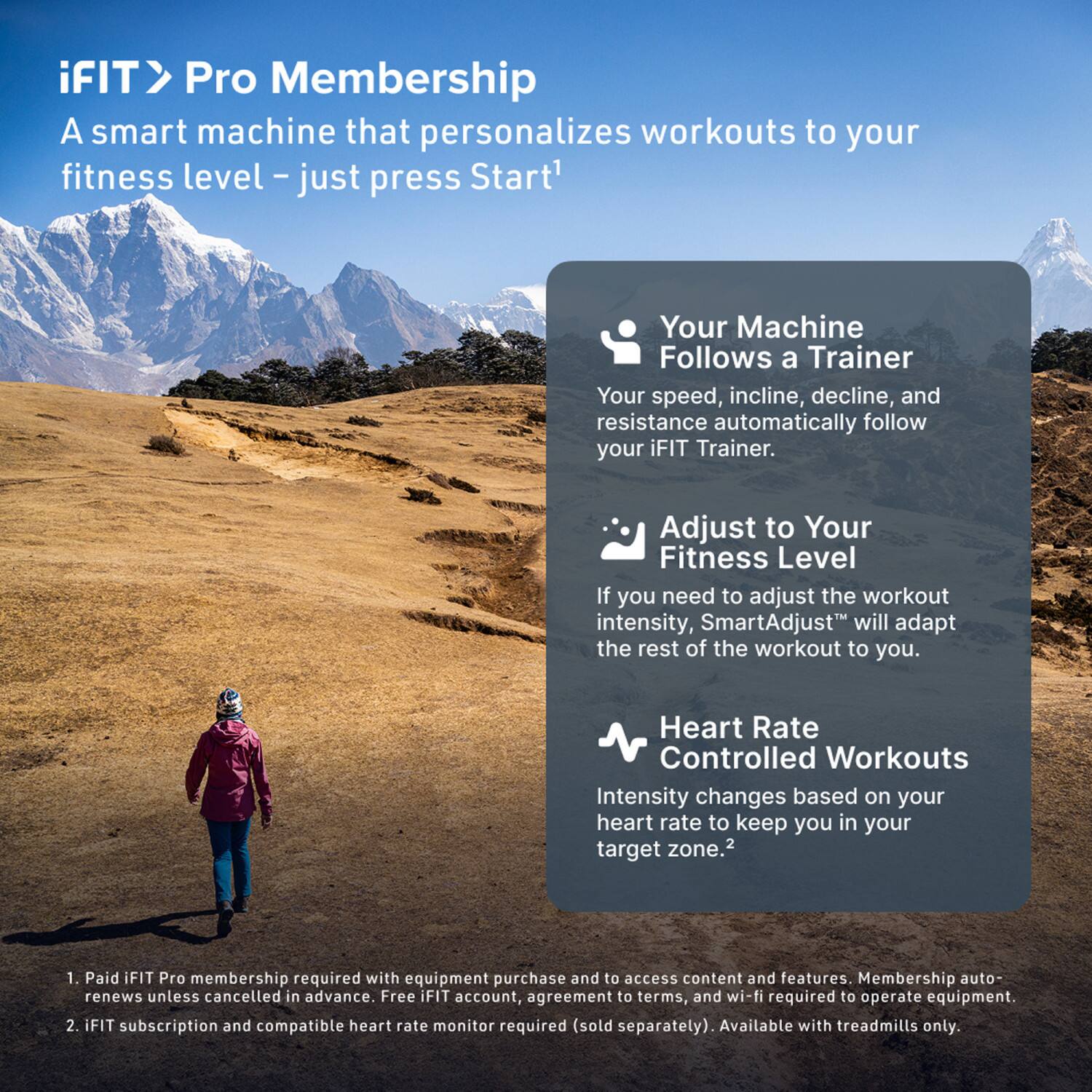 iFIT > Pro Membership  
A smart machine that personalizes workouts to your fitness level – just press Start¹

- Your Machine Follows a Trainer  
  Your speed, incline, decline, and resistance automatically follow your iFIT Trainer.

- Adjust to Your Fitness Level  
  If you need to adjust the workout intensity, SmartAdjust™ will adapt the rest of the workout to you.

- Heart Rate Controlled Workouts  
  Intensity changes based on your heart rate to keep you in your target zone.²

1. Paid iFIT Pro membership required with equipment purchase and to access content and features. Membership auto-renews unless cancelled in advance. Free iFIT account, agreement to terms, and wi-fi required to operate equipment.
2. iFIT subscription and compatible heart rate monitor required (sold separately). Available with treadmills only.