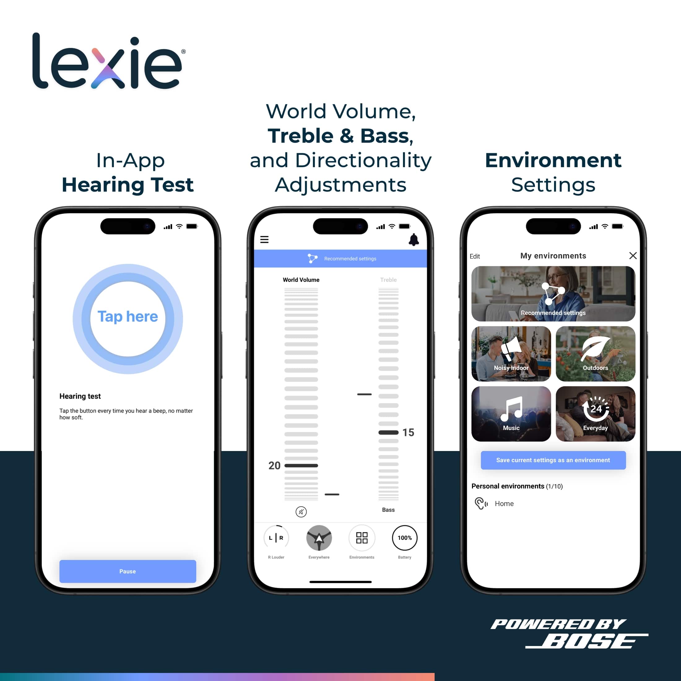 Lexie In-App Hearing Test World Volume, Treble & Bass, and Directionality Environment Adjustments Settings In-app Recommended settings for your environments:
1. World Volume: Tap here
2. Treble & Bass: Tap the bumper to hear a beep.
3. Directionality: Tap the bumper to hear a beep.
Personal environments (1/10):
1. Bass: 100%
2. Treble: 100%
3. Environment: Home
Save current settings as an environment.
POWERED BY BOSE.