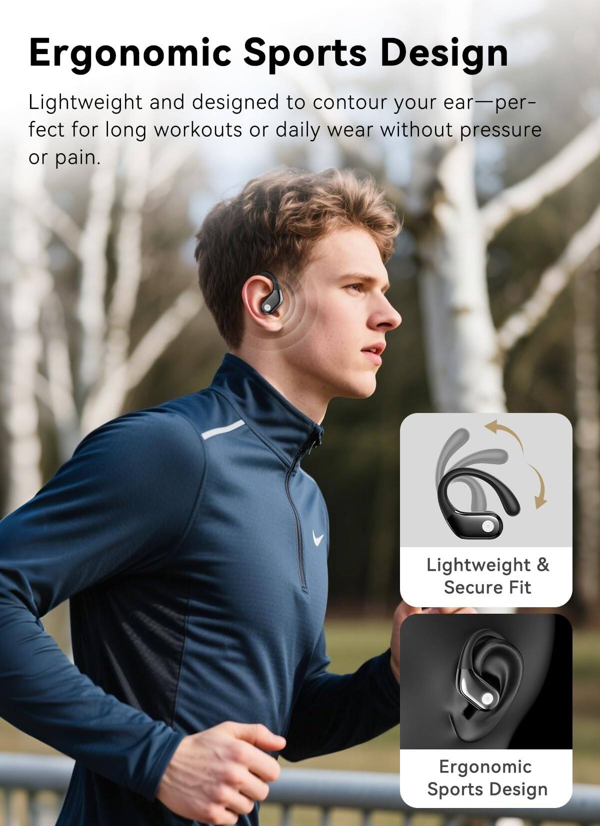 Ergonomic Sports Design

Lightweight and designed to contour your ear—perfect for long workouts or daily wear without pressure or pain.

Lightweight & Secure Fit

Ergonomic Sports Design