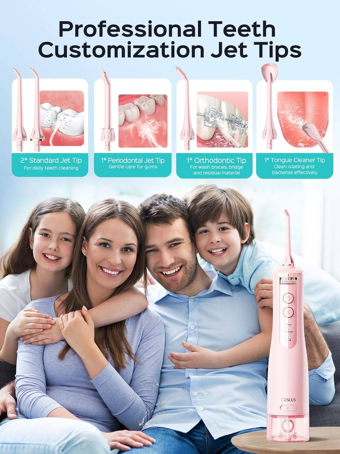 Professional Teeth Customization Jet Tips

2* Standard Jet Tip For daily teeth cleaning  
1* Periodontal Jet Tip Gentle care for gums  
1* Orthodontic Tip For wash braces, bridge and residual material  
1* Tongue Cleaner Tip Clean coating and bacteria effectively  

COSLUS