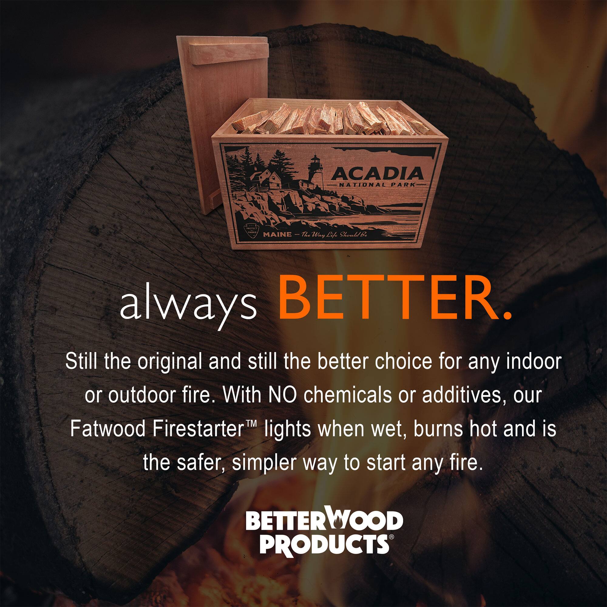 ACADIA NATIONAL PARK MAINE-72 TL Tiny c

always BETTER.

Still the original and still the better choice for any indoor or outdoor fire. With NO chemicals or additives, our Fatwood Firestarter™ lights when wet, burns hot and is the safer, simpler way to start any fire.

BETTERWOOD PRODUCTS