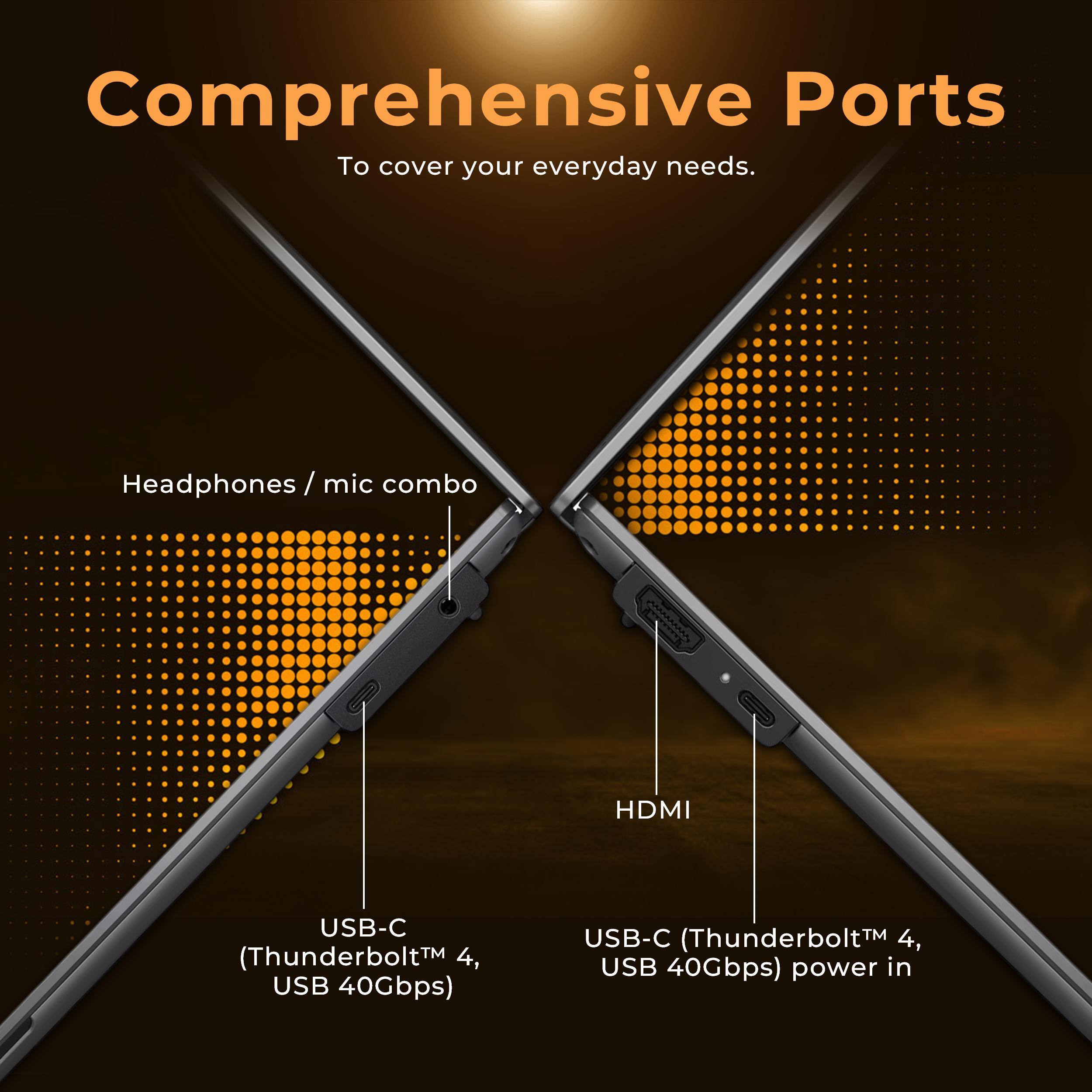 Comprehensive Ports  
To cover your everyday needs.

- Headphones / mic combo
- HDMI
- USB-C (Thunderbolt™ 4, USB 40Gbps)
- USB-C (Thunderbolt™ 4, USB 40Gbps) power in