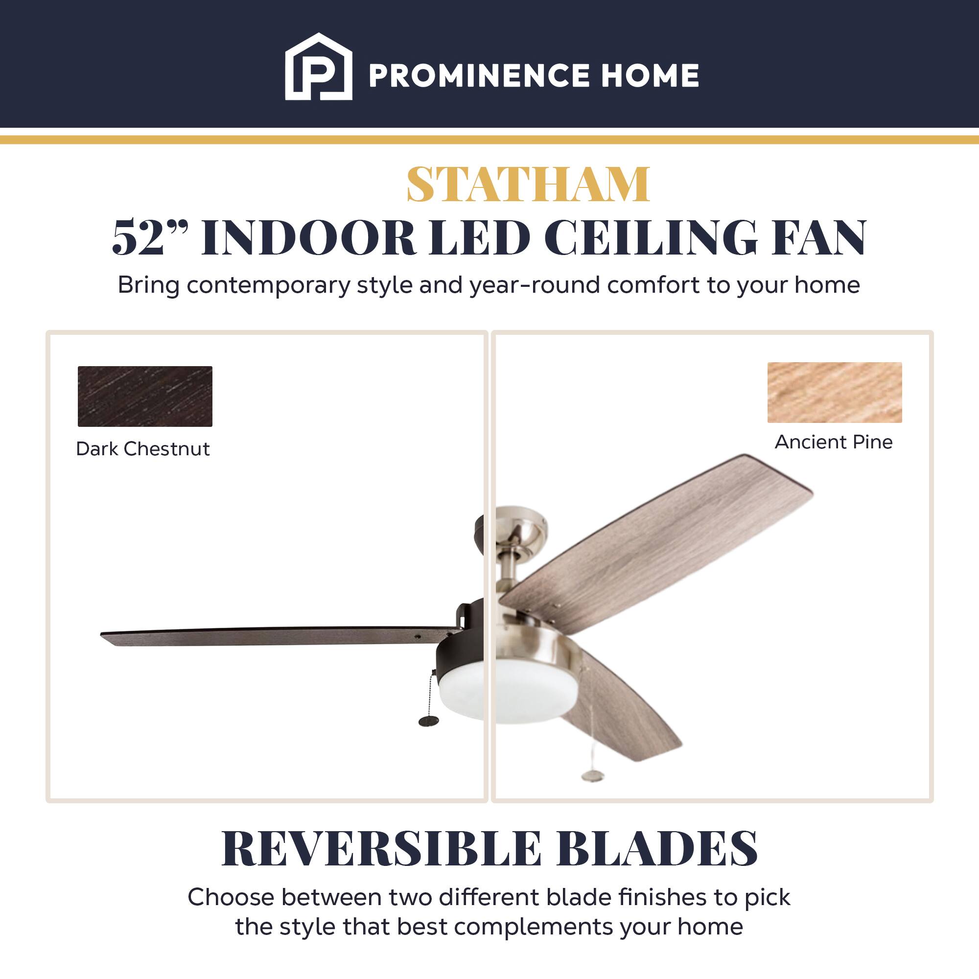 PROMINENCE HOME  
STATHAM  
52" INDOOR LED CEILING FAN  
Bring contemporary style and year-round comfort to your home  

Dark Chestnut  
Ancient Pine  

REVERSIBLE BLADES  
Choose between two different blade finishes to pick the style that best complements your home