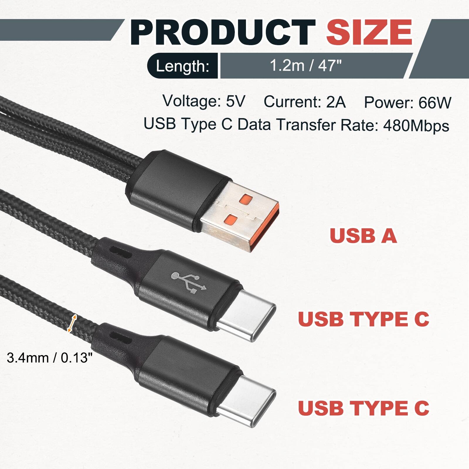 PRODUCT SIZE

Length: 1.2m / 47" / 47"

Voltage: 5V
Current: 2A
Power: 66W
USB Type C Data Transfer Rate: 480Mbps

USB A
USB TYPE C
USB TYPE C

3.4mm / 0.13"