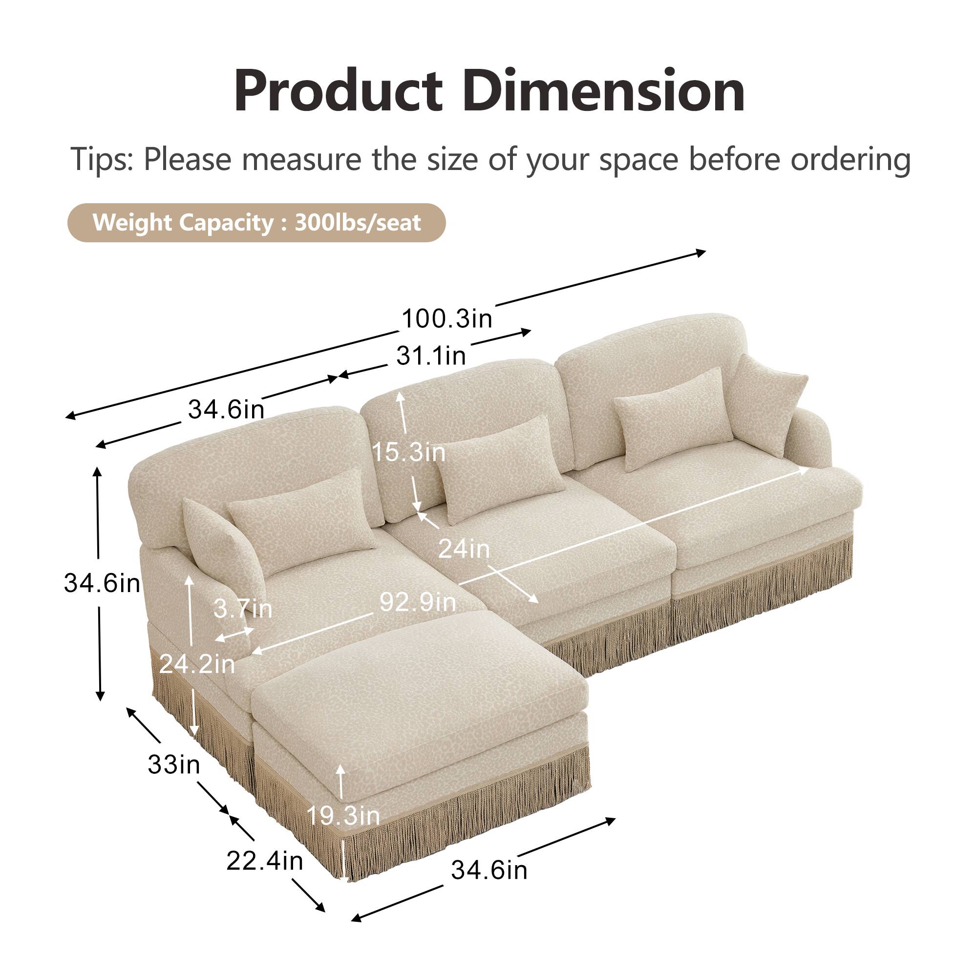 Product Dimension  
Tips: Please measure the size of your space before ordering  
Weight Capacity: 300lbs/seat  

100.3in  
31.1in  
34.6in  
15.3in  
34.6in  
3.7in  
24in  
92.9in  
24.2in  
33in  
19.3in  
22.4in  
34.6in