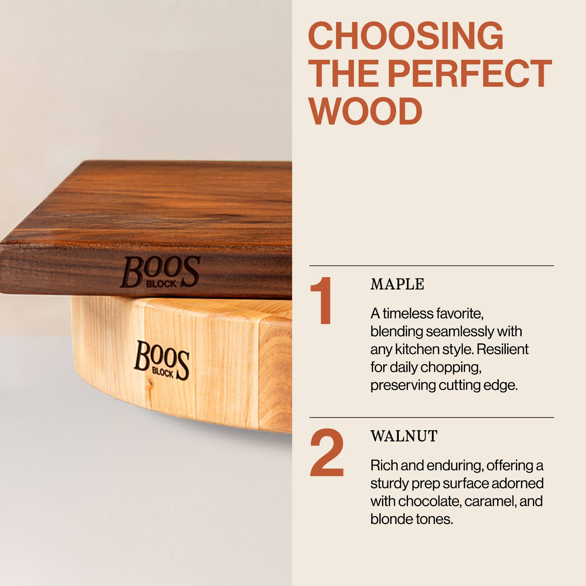 CHOOSING THE PERFECT WOOD

1. MAPLE  
A timeless favorite, blending seamlessly with any kitchen style. Resilient for daily chopping, preserving cutting edge.

2. WALNUT  
Rich and enduring, offering a sturdy prep surface adorned with chocolate, caramel, and blonde tones.