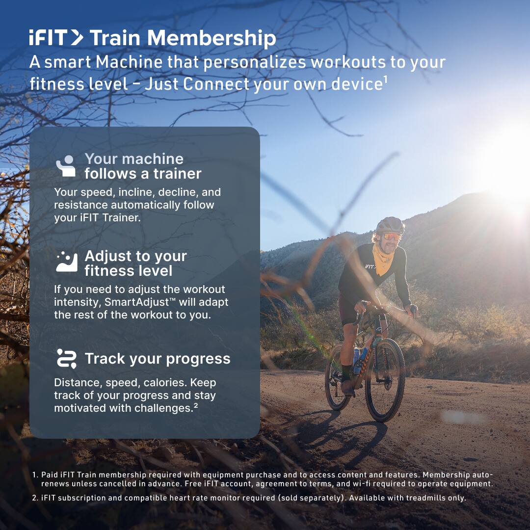 iFIT> Train Membership  
A smart Machine that personalizes workouts to your fitness level – Just Connect your own device¹

- Your machine follows a trainer  
  Your speed, incline, decline, and resistance automatically follow your iFIT Trainer.

- Adjust to your fitness level  
  If you need to adjust the workout intensity, SmartAdjust™ will adapt the rest of the workout to you.

- Track your progress  
  Distance, speed, calories. Keep track of your progress and stay motivated with challenges.²

1. Paid iFIT Train membership required with equipment purchase and to access content and features. Membership auto-renews unless cancelled in advance. Free iFIT account, agreement to terms, and wi-fi required to operate equipment.
2. iFIT subscription and compatible heart rate monitor required (sold separately). Available with treadmills only.