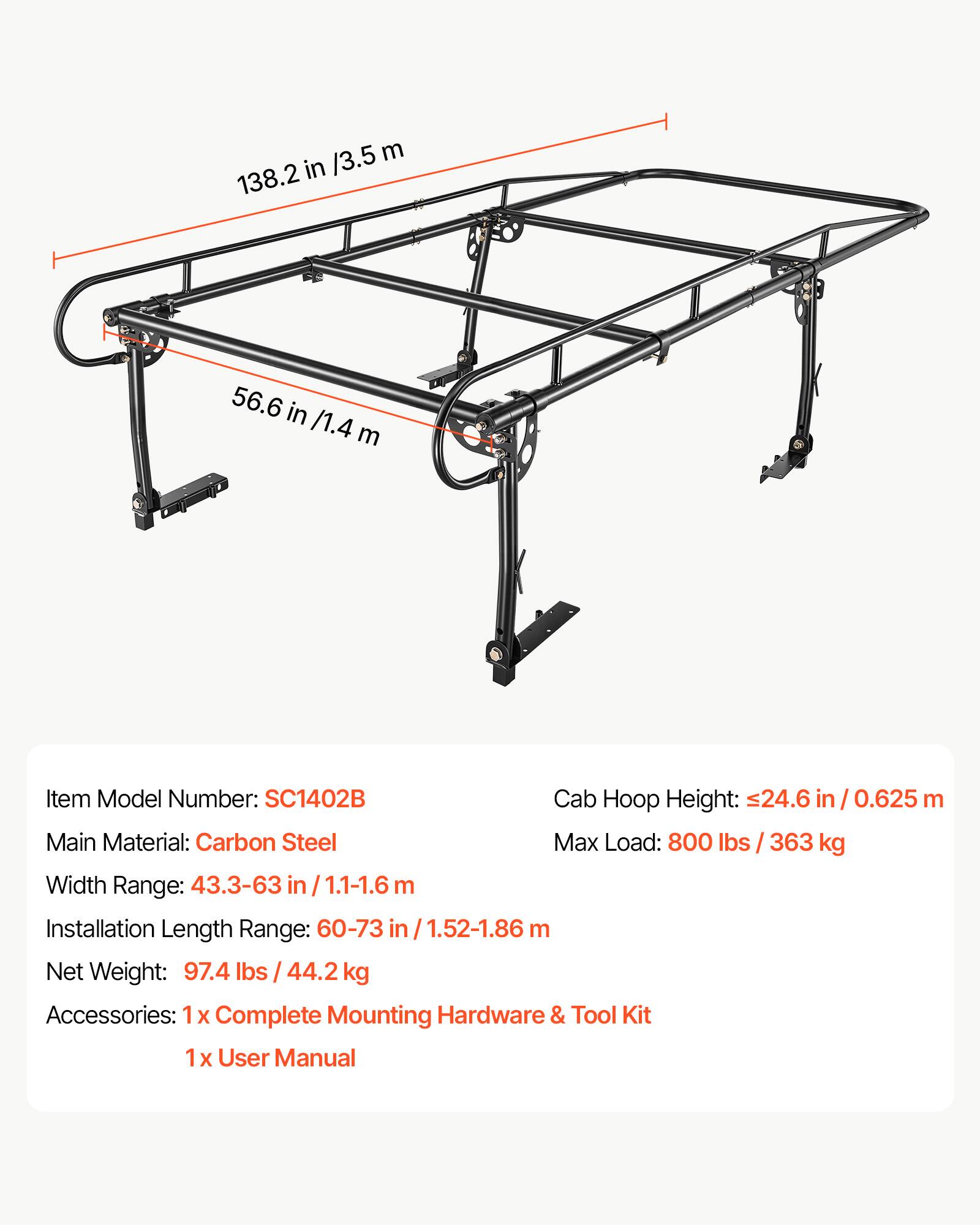 /3.5 m 138.2 in  
56.6 in /1.4 m  
Item Model Number: SC1402B  
Cab Hoop Height: 24.6 in 0.625 m  
Main Material: Carbon Steel  
Max Load: 800 lbs / 363 kg  
Width Range: 43.3-63 in 1.1-1.6 m  
Installation Length Range: 60-73 in 1.52-1.86 m  
Net Weight: 97.4 lbs 44.2 kg  
Accessories: 1x Complete Mounting Hardware & Tool Kit  
1x User Manual