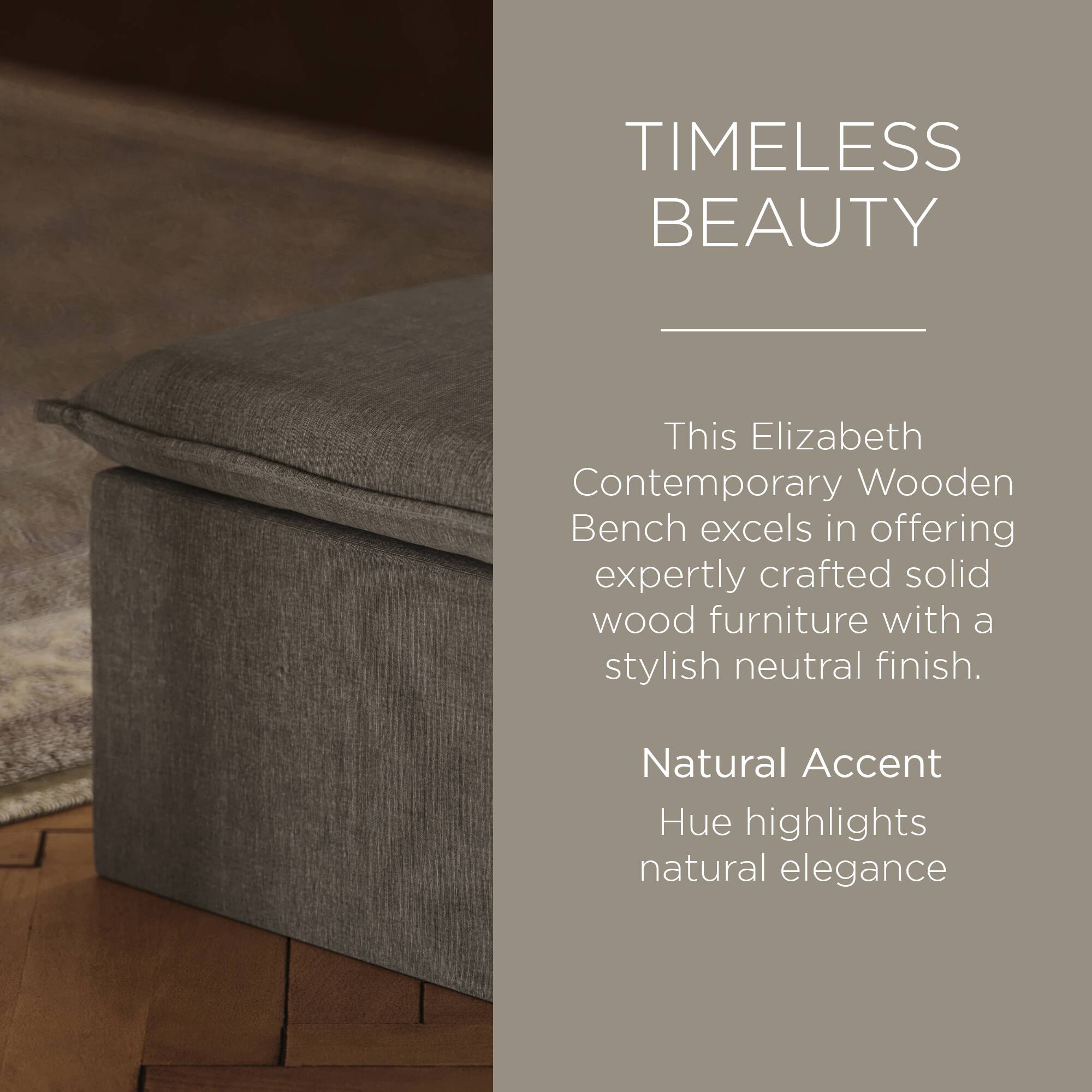 TIMELESS BEAUTY

This Elizabeth Contemporary Wooden Bench excels in offering expertly crafted solid wood furniture with a stylish neutral finish.

Natural Accent Hue highlights natural elegance