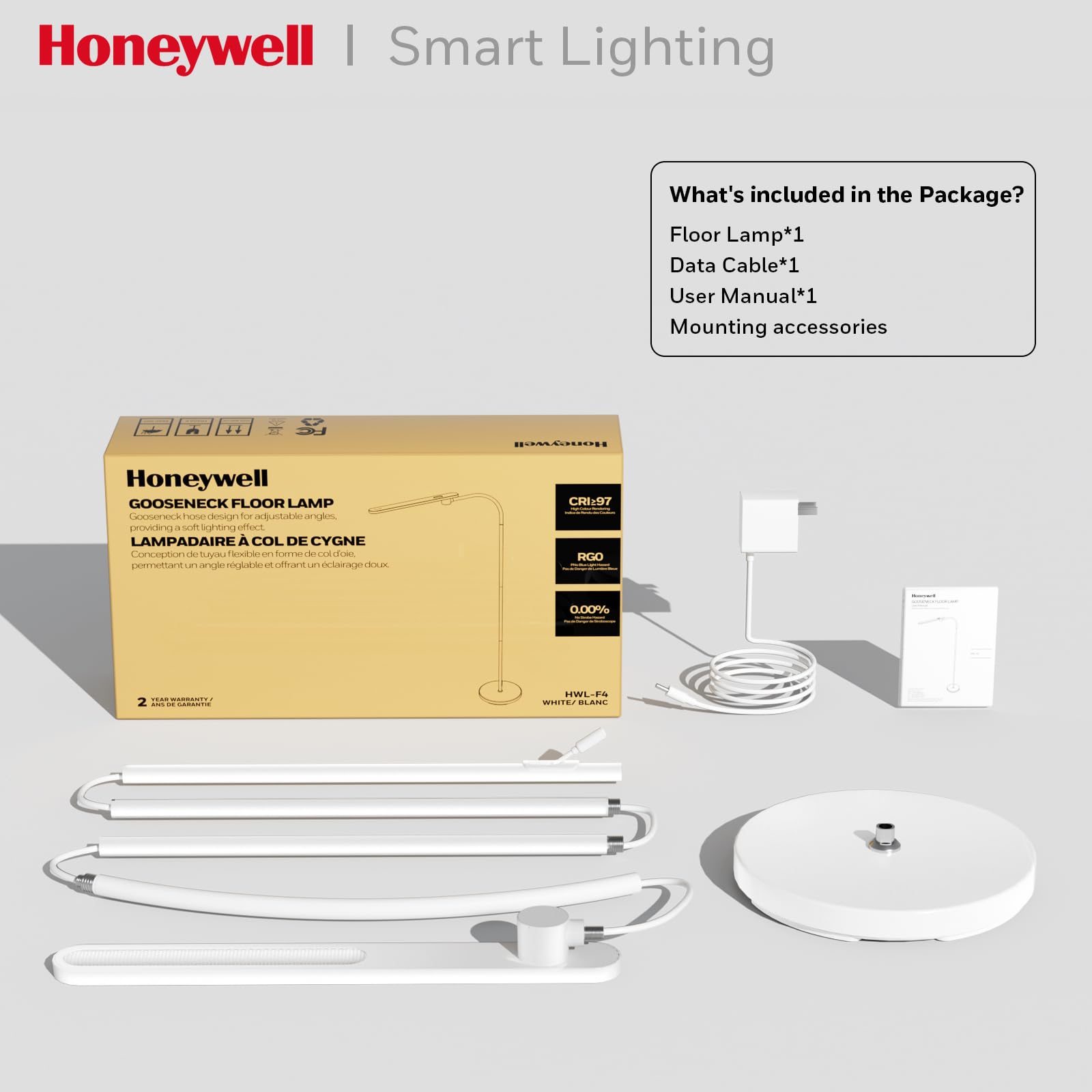 Honeywell | Smart Lighting

What's included in the Package?
- Floor Lamp*1
- Data Cable*1
- User Manual*1
- Mounting accessories

Honeywell GOOSENECK FLOOR LAMP
Gooseneck hose design for adjustable angles.
LAMPADAIRE À COL DE CYGNE
Conception de tuyau flexible en forme de col de cygne, permettant un angle réglable et offrant un éclairage doux.

CRI:97
RGO: 0.00%

HWLF-F4
WHITE / BLANC

2 YEAR WARRANTY / 2 ANS DE GARANTIE