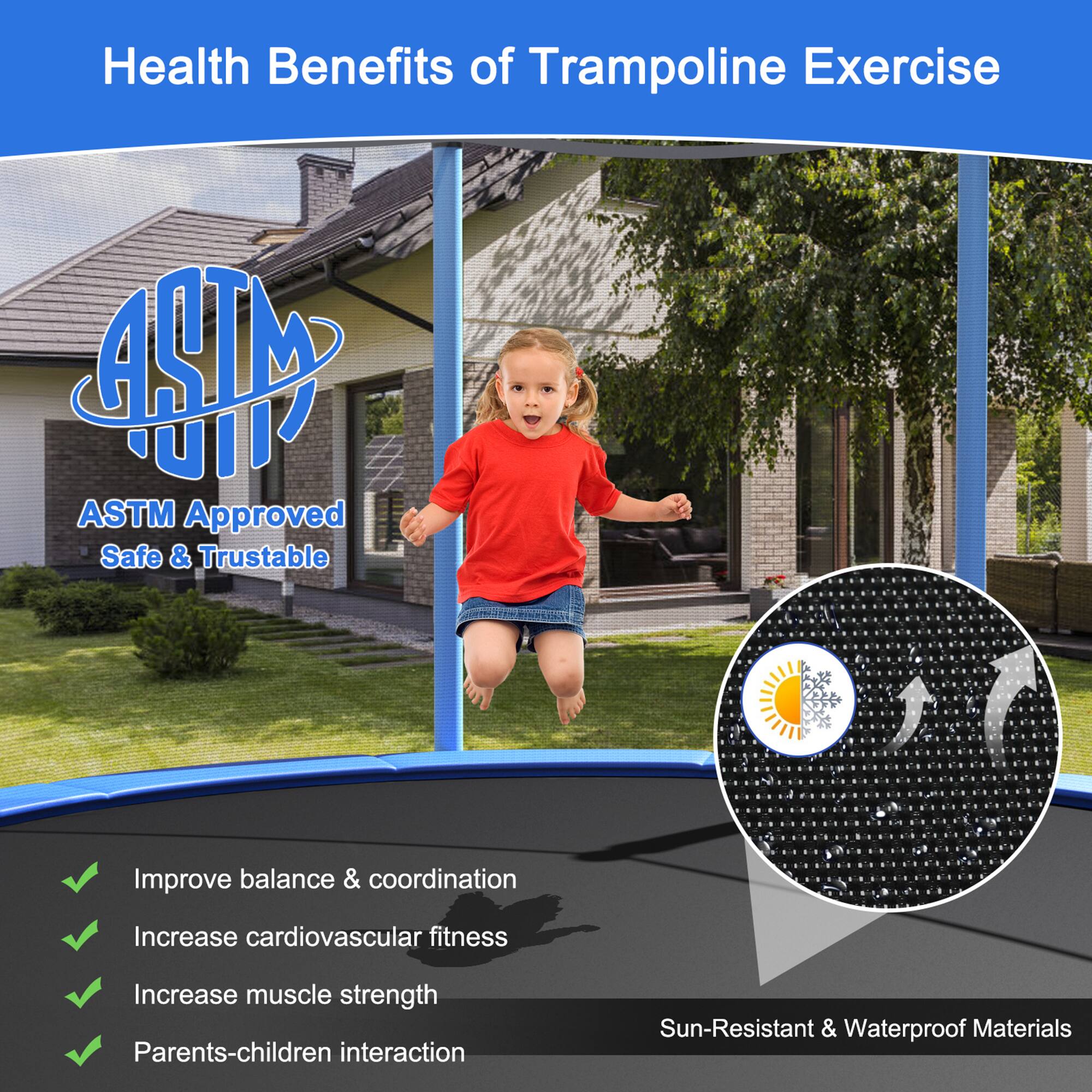 Health Benefits of Trampoline Exercise

ASTM Approved  
Safe & Trustable

- Improve balance & coordination
- Increase cardiovascular fitness
- Increase muscle strength
- Parents-children interaction

Sun-Resistant & Waterproof Materials