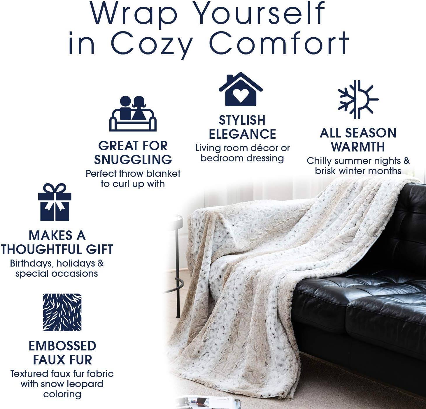 Wrap Yourself in Cozy Comfort

- GREAT FOR SNUGGLING
  Perfect throw blanket to curl up with

- STYLISH ELEGANCE
  Living room décor or bedroom dressing

- ALL SEASON WARMTH
  Chilly summer nights & brisk winter months

- MAKES A THOUGHTFUL GIFT
  Birthdays, holidays & special occasions

- EMBOSSED FAUX FUR
  Textured faux fur fabric with snow leopard coloring