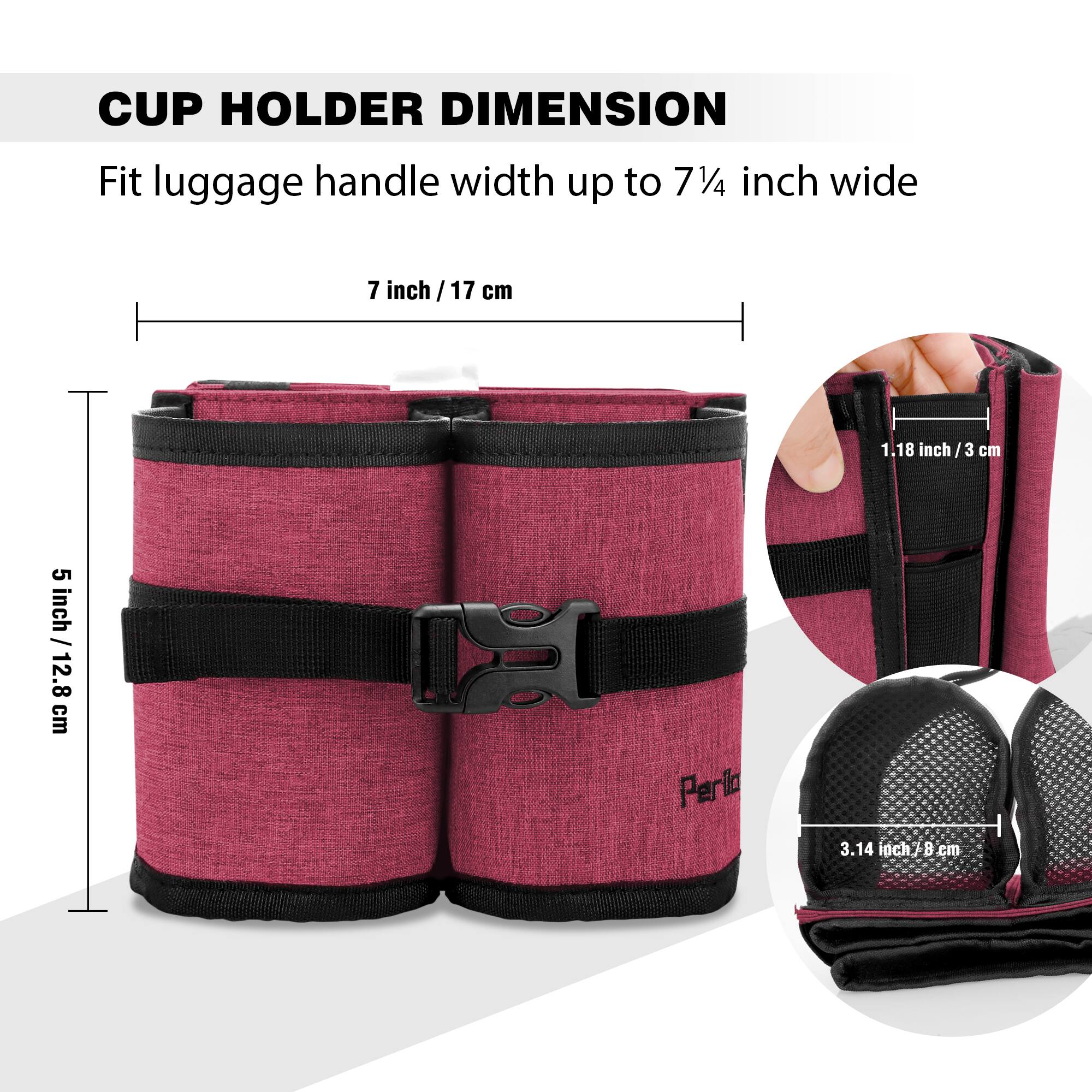 CUP HOLDER DIMENSION

Fit luggage handle width up to 7¼ inch wide

7 inch / 17 cm

5 inch / 12.8 cm

1.18 inch / 3 cm

3.14 inch / 8 cm