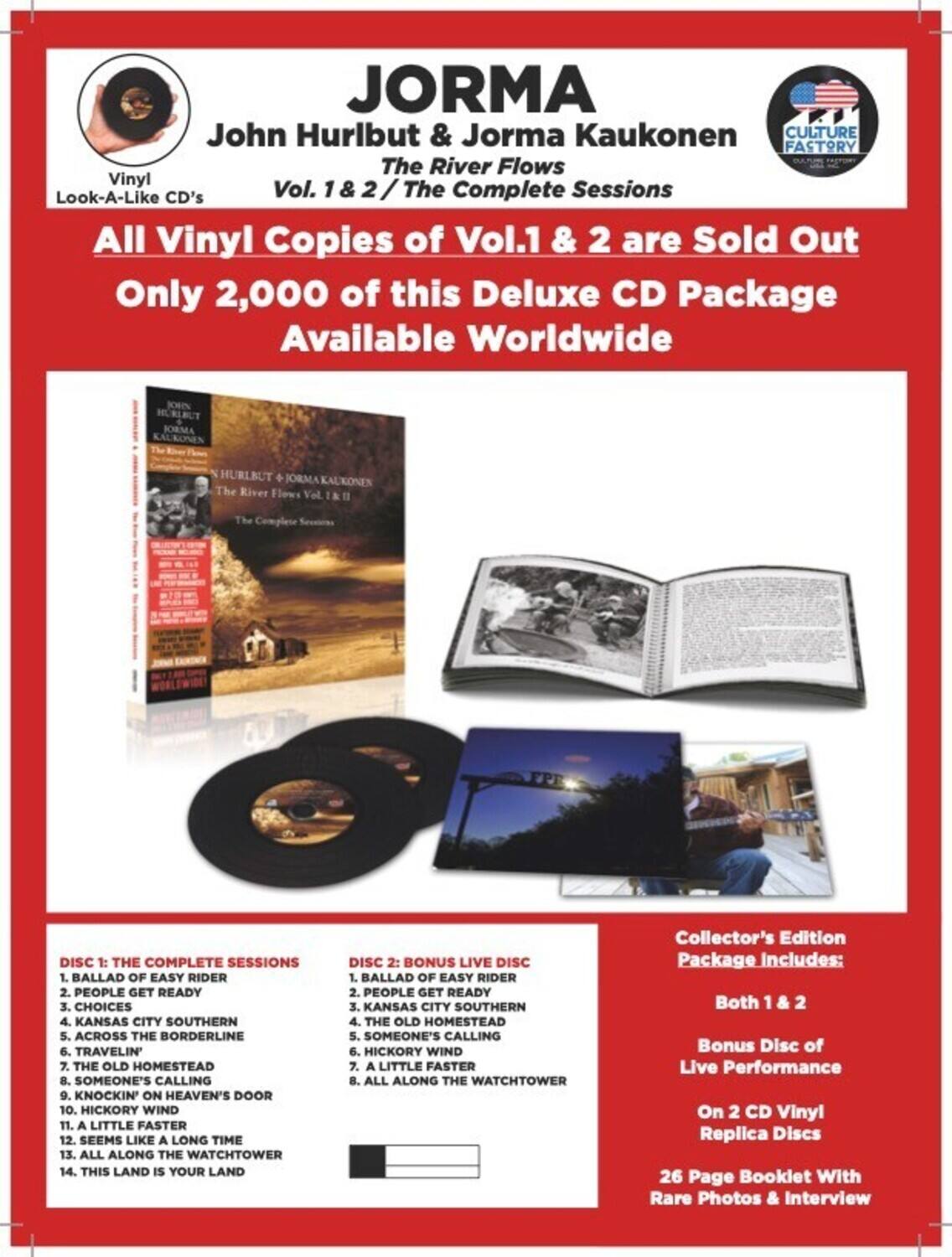 **JORMA**  
John Hurlbut & Jorma Kaukonen  
The River Flows  
Vol. 1 & 2 / The Complete Sessions  

All Vinyl Copies of Vol. 1 & 2 are Sold Out  
Only 2,000 of this Deluxe CD Package Available Worldwide  

**DISC 1: THE COMPLETE SESSIONS**  
1. BALLAD OF EASY RIDER  
2. PEOPLE GET READY  
3. CHOICES  
4. KANSAS CITY SOUTHERN  
5. ACROSS THE BORDERLINE  
6. TRAVELIN'  
7. THE OLD HOMESTEAD  
8. SOMEONE'S CALLING  
9. KNOCKIN' ON HEAVEN'S DOOR  
10. HICKORY WIND  
11. A LITTLE FASTER  
12. SEEMS LIKE A LONG TIME  
13. ALL ALONG THE WATCHTOWER  
14. THIS LAND IS YOUR LAND  

**DISC 2: BONUS LIVE DISC**  
1. BALLAD OF EASY RIDER  
2. PEOPLE GET READY  
3. KANSAS CITY SOUTHERN  
4. THE OLD HOMESTEAD