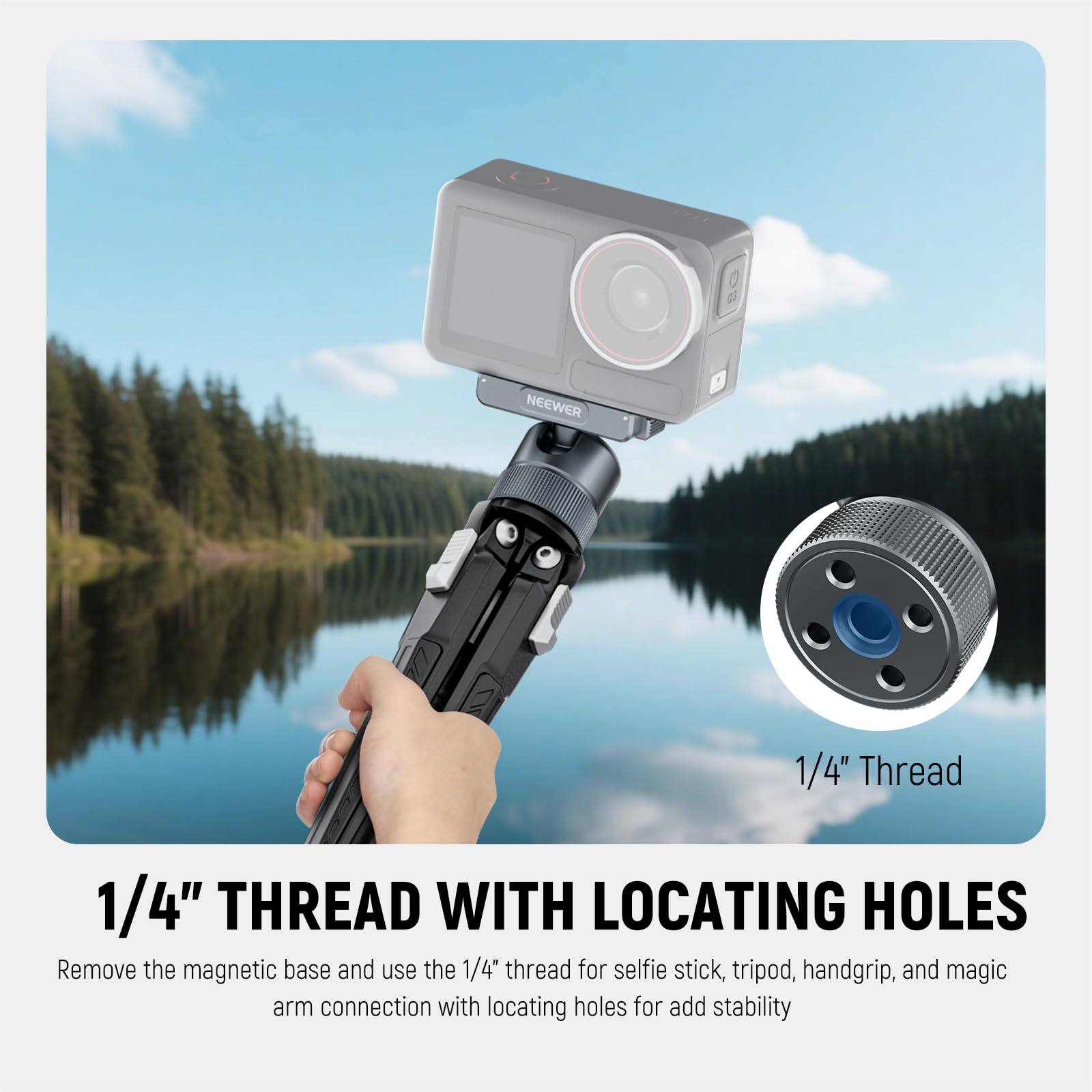 1/4" THREAD WITH LOCATING HOLES

Remove the magnetic base and use the 1/4" thread for selfie stick, tripod, handgrip, and magic arm connection with locating holes for added stability.