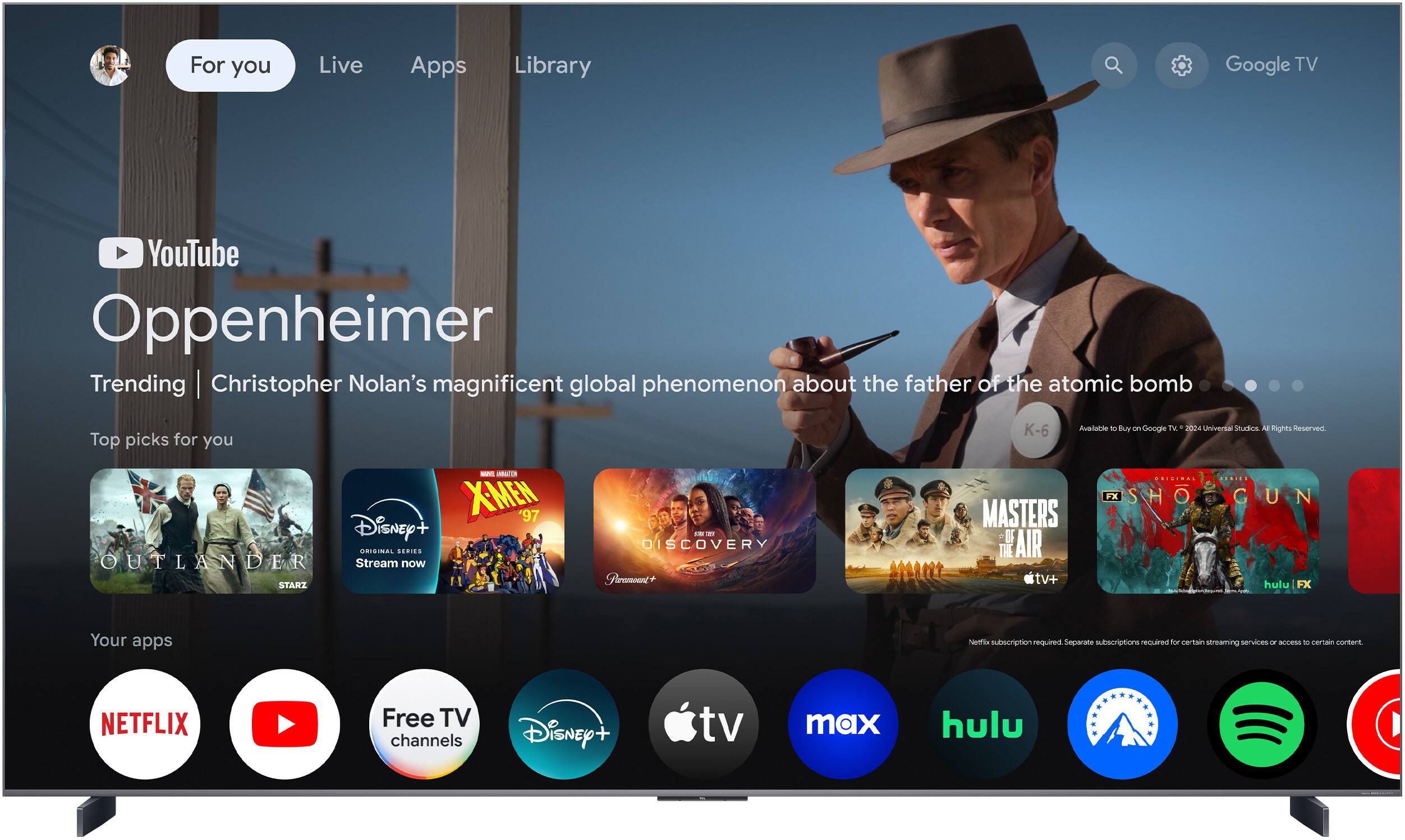 For you  
Live  
Apps  
Library  

YouTube  
Oppenheimer  
Trending | Christopher Nolan’s magnificent global phenomenon about the father of the atomic bomb  

Top picks for you  
Outlander (STARZ)  
X-Men '97 (Disney+)  
Discovery+  
Masters of the Air (Apple TV+)  
Shogun (Hulu)  

Your apps  
Netflix  
YouTube  
Free TV channels  
Disney+  
Apple TV  
max  
Hulu  
Disney+  
Spotify  

Netflix subscription required. Separate subscriptions required for certain streaming services or access to certain content.  
Available to Buy on Google TV 2024 Universal Studios. All Rights Reserved.