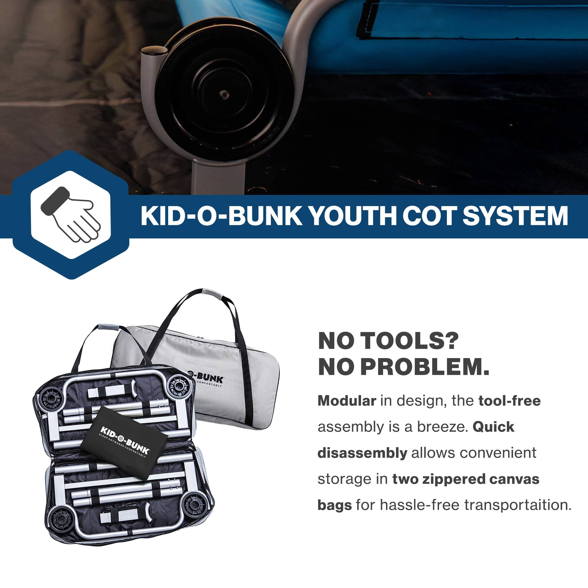 KID-O-BUNK YOUTH COT SYSTEM

NO TOOLS? NO PROBLEM.

Modular in design, the tool-free assembly is a breeze. Quick disassembly allows convenient storage in two zippered canvas bags for hassle-free transportation.