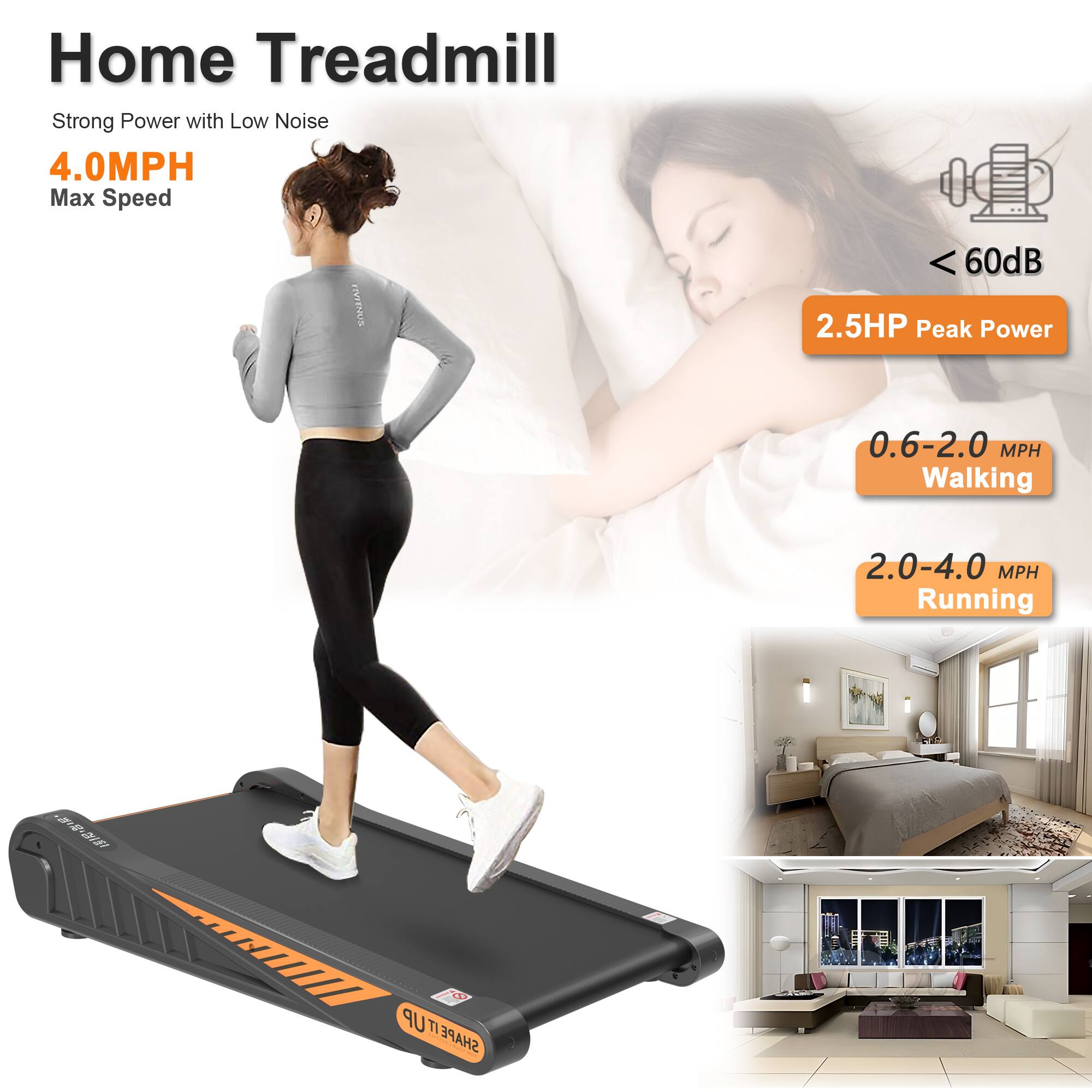 Home Treadmill  
Strong Power with Low Noise  

4.0MPH Max Speed  

2.5HP Peak Power  
< 60dB  

0.6-2.0 MPH Walking  
2.0-4.0 MPH Running  

SHAHEUTI