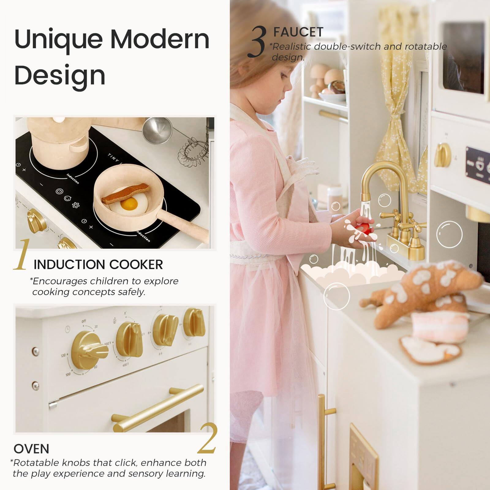 Unique Modern Design

1 INDUCTION COOKER *Encourages children to explore cooking concepts safely.

2 OVEN *Rotatable knobs that click, enhance both the play experience and sensory learning.

3 FAUCET *Realistic double-switch and rotatable design.
