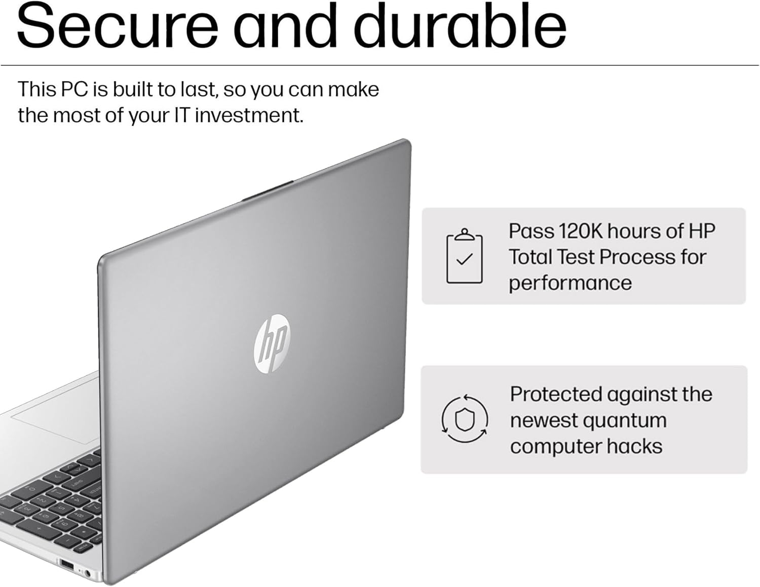 Secure and durable

This PC is built to last, so you can make the most of your IT investment.

- Pass 120K hours of HP Total Test Process for performance
- Protected against the newest quantum computer hacks