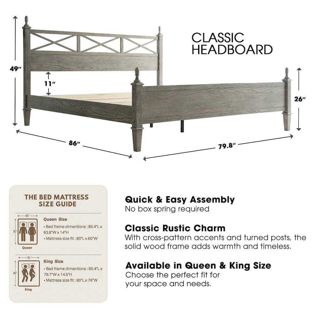CLASSIC HEADBOARD

49" 11" 26" 86" 79.8"

THE BED MATTRESS SIZE GUIDE

Queen Size
- Bed frame dimensions: 85.4L x 63.8"W x 14H
- Mattress size fit: 80L x 60"W

King Size
- Bed frame dimensions: 85.4L x 79.7"W x 14.5H
- Mattress size fit: 80L x 76"W

Quick & Easy Assembly
No box spring required

Classic Rustic Charm
With cross-pattern accents and turned posts, the solid wood frame adds warmth and timeless.

Available in Queen & King Size
Choose the perfect fit for your space and needs.