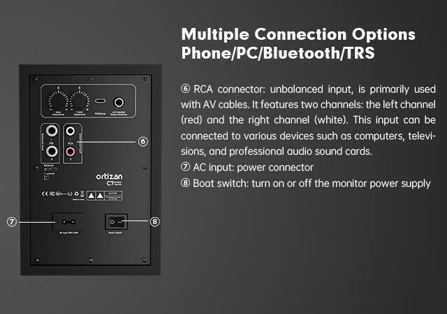 Multiple Connection Options Phone/PC/Bluetooth/TRS

6 RCA connector: unbalanced input, is primarily used with AV cables. It features two channels: the left channel (red) and the right channel (white). This input can be connected to various devices such as computers, televisions, and professional audio sound cards.

7 AC input: power connector

8 Boat switch: turn on or off the monitor power supply