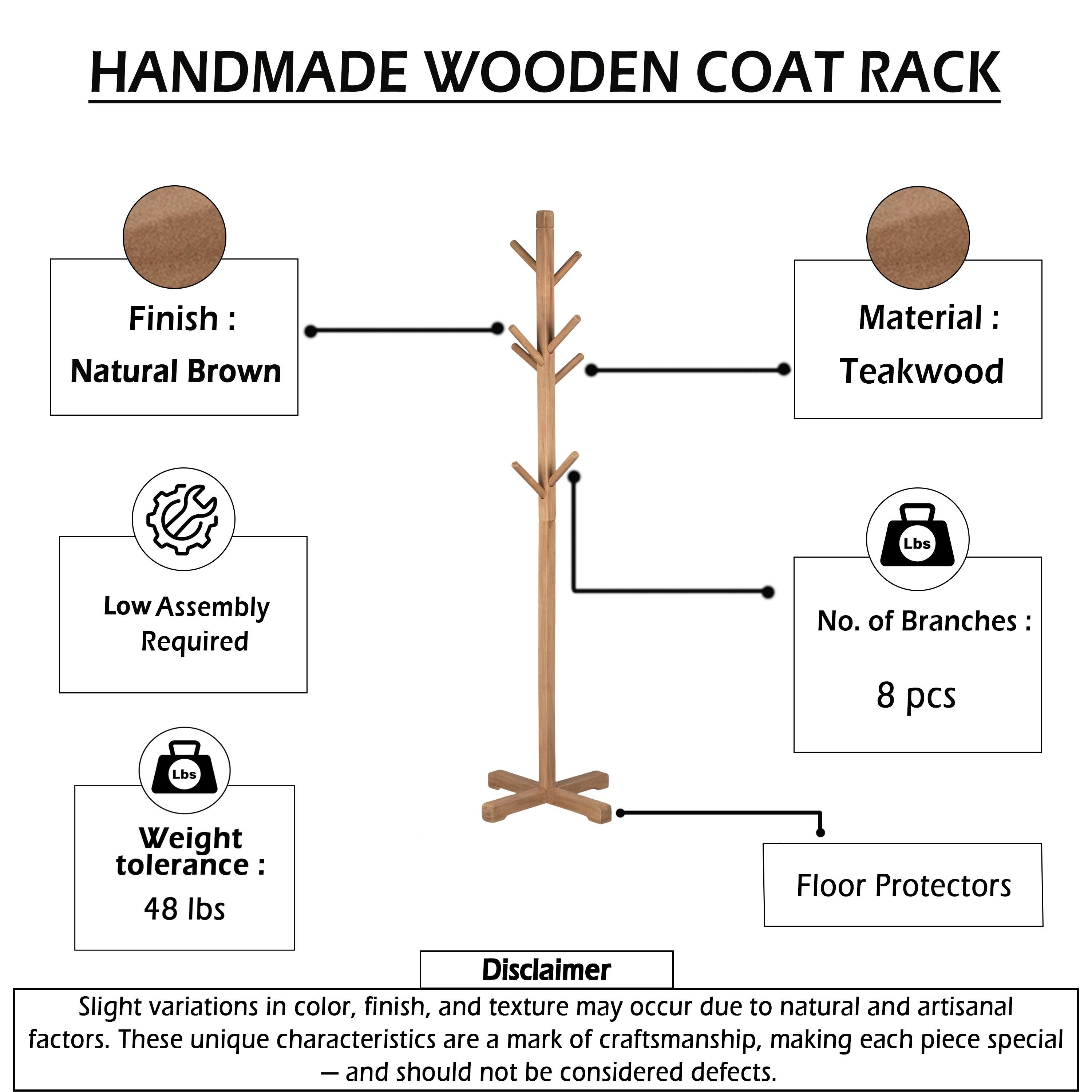HANDMADE WOODEN COAT RACK

Finish: Natural Brown  
Material: Teakwood  
Low Assembly Required  
No. of Branches: 8 pcs  
Weight tolerance: 48 lbs  
Floor Protectors  

Disclaimer: Slight variations in color, finish, and texture may occur due to natural and artisanal factors. These unique characteristics are a mark of craftsmanship, making each piece special - and should not be considered defects.