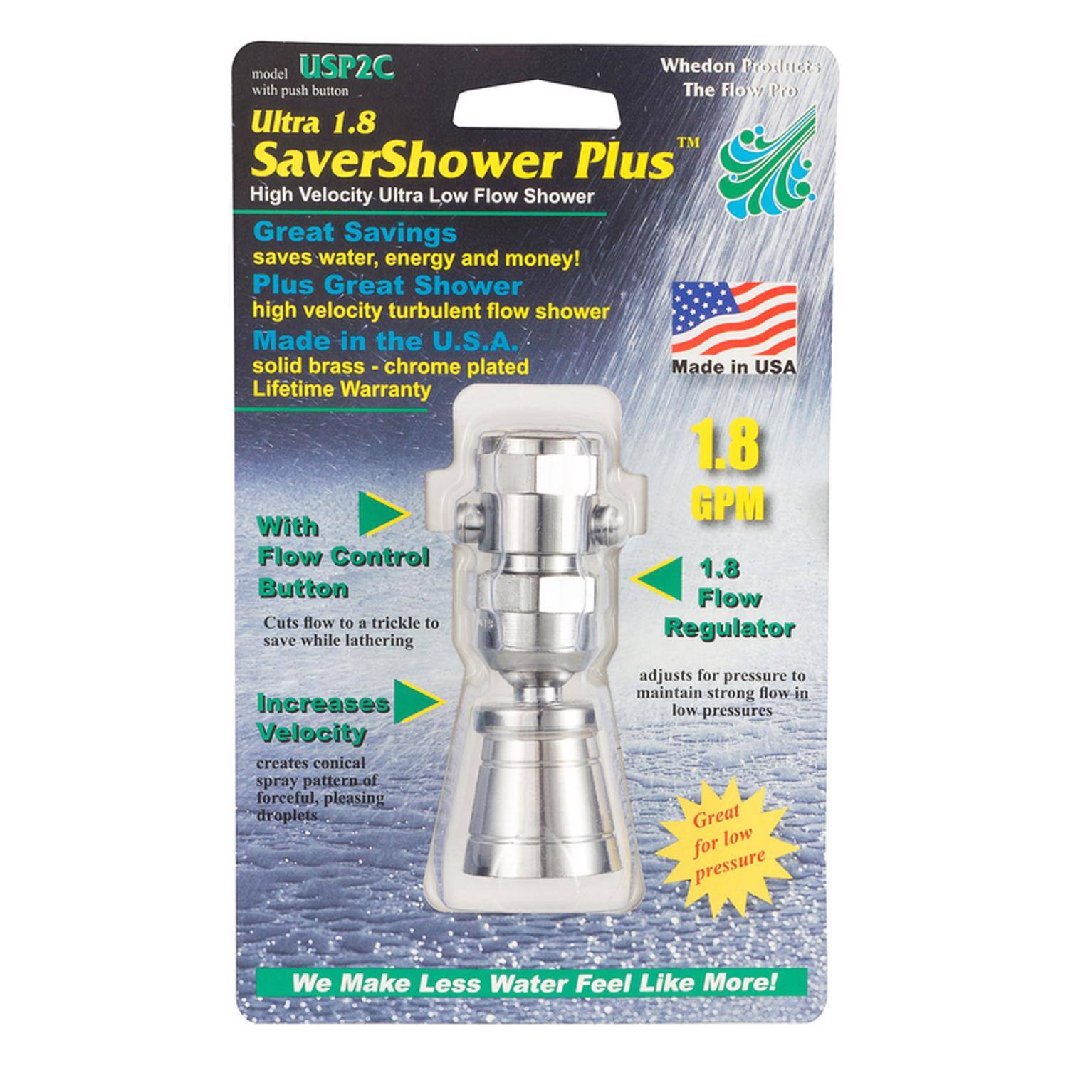 USP2C Whedon Products model with push button  
Ultra 1.8 SaverShower Plus  
High Velocity Ultra Low Flow Shower  
Great Savings saves water, energy and money!  
Plus Great Shower high velocity turbulent flow shower  
Made in the U.S.A. solid brass chrome plated  
Lifetime Warranty  
1.8 GPM  
With Flow Control Button  
Flow Cuts flow to a trickle to save while lathering  
Regulator Increases Velocity creates conical spray pattern of forceful, pleasing droplets  
adjusts for pressure to maintain strong flow in low pressures  
Great for low pressure  
We Make Less Water Feel Like More!