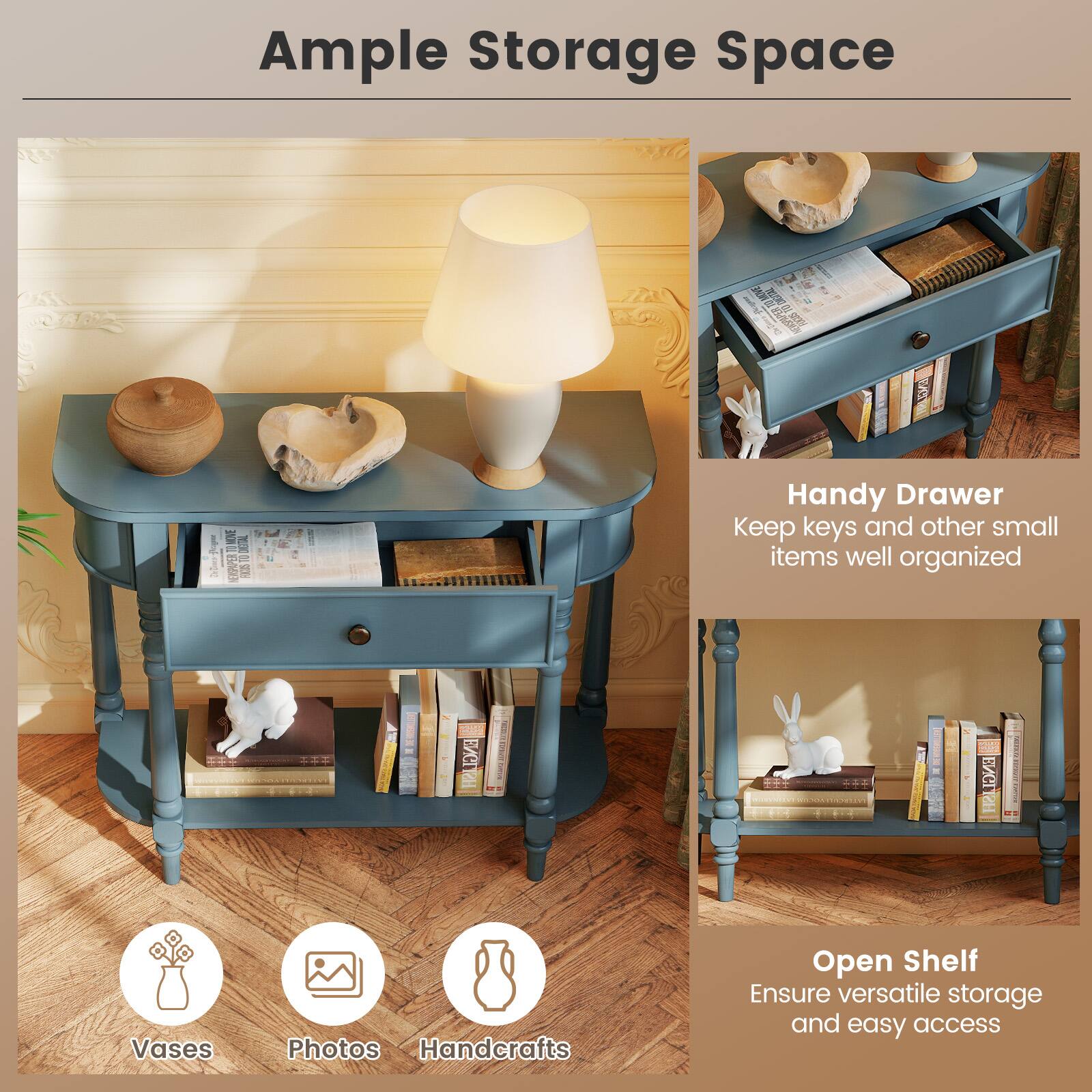 Ample Storage Space

Handy Drawer
Keep keys and other small items well organized

Open Shelf
Ensure versatile storage and easy access

Vases
Photos
Handcrafts