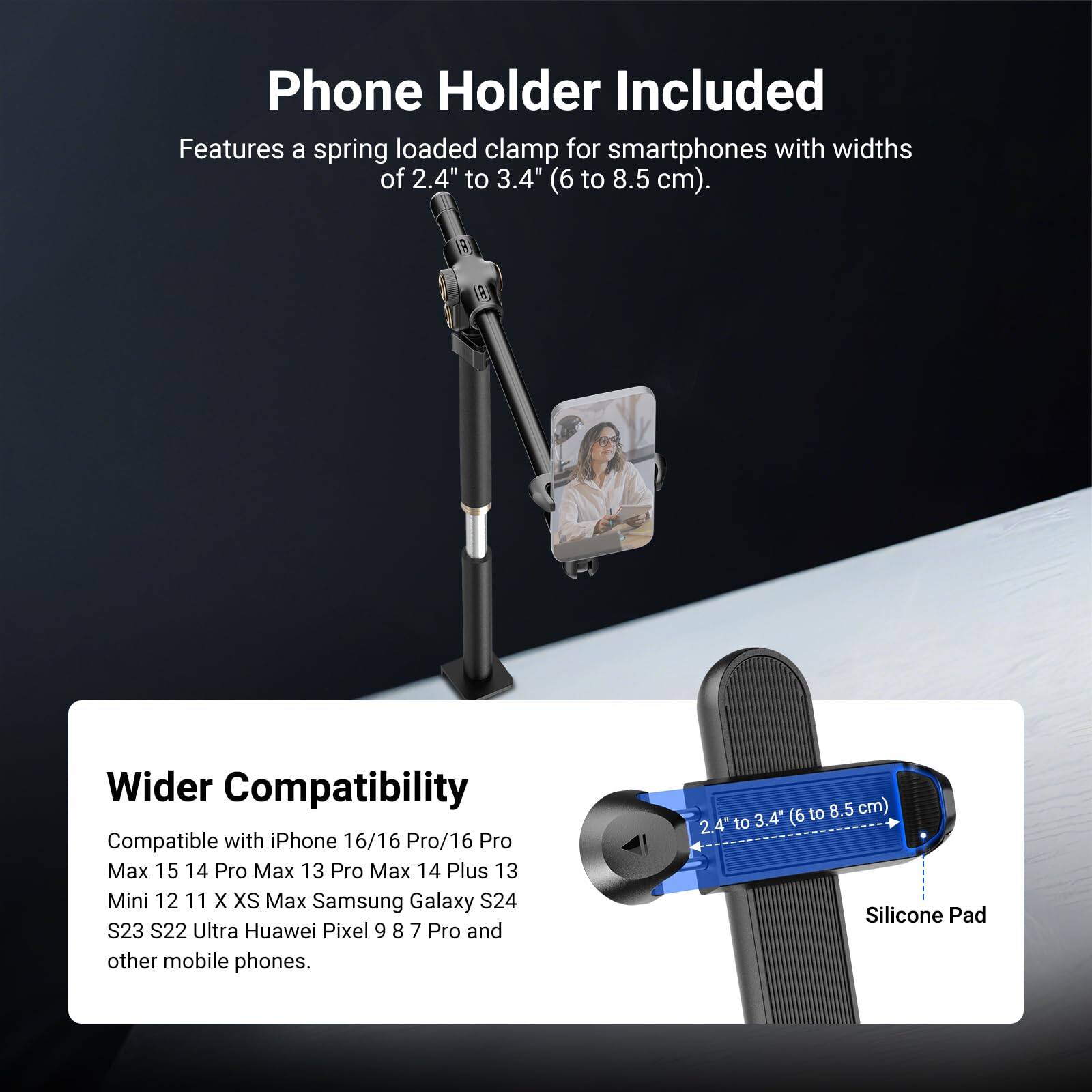 Phone Holder Included  
Features a spring loaded clamp for smartphones with widths of 2.4" to 3.4" (6 to 8.5 cm).

Wider Compatibility  
Compatible with iPhone 16/16 Pro/16 Pro Max 15 14 Pro Max 13 Pro Max 14 Plus 13 Mini 12 11 X XS Max Samsung Galaxy S24 S23 S22 Ultra Huawei Pixel 9 8 7 Pro and other mobile phones.  
2.4" to 3.4" (6 to 8.5 cm)  
Silicone Pad