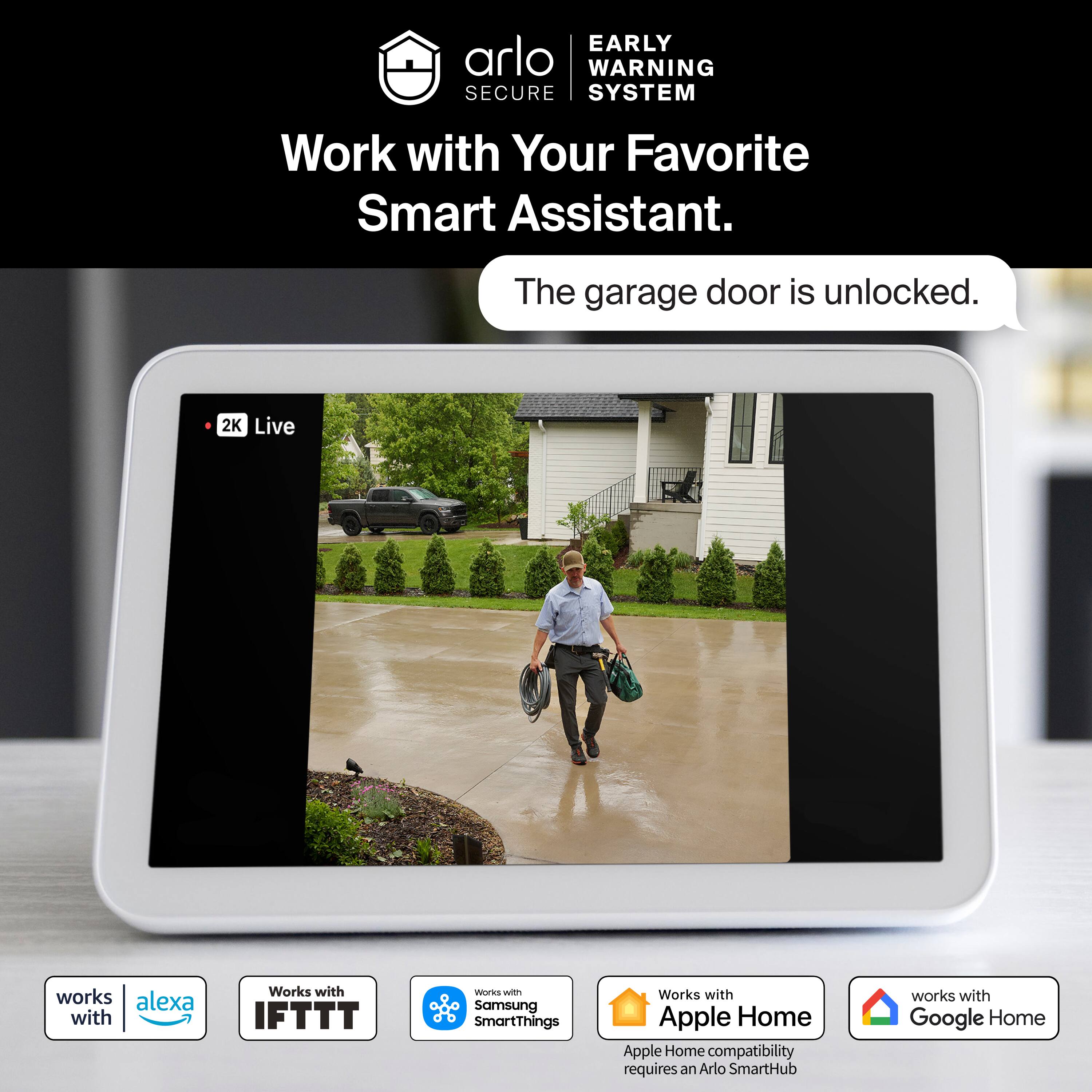 EARLY WARNING SECURE SYSTEM  
Work with Your Favorite Smart Assistant.  
The garage door is unlocked.  

2K Live works with Alexa  
Works with IFTTT  
Works with Samsung SmartThings  
Works with Apple Home (Apple Home compatibility requires an Arlo SmartHub)  
Works with Google Home