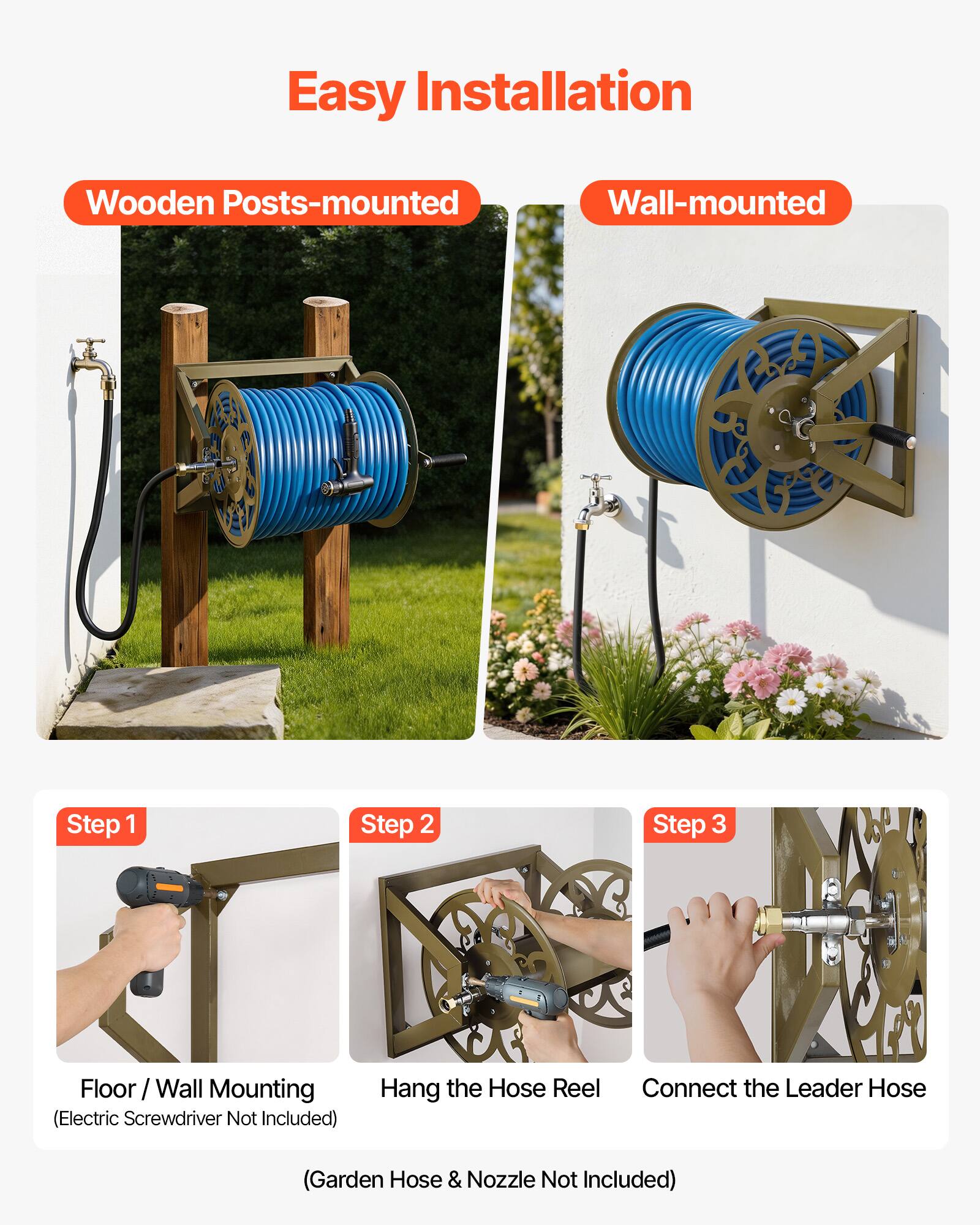 Easy Installation

Wooden Posts-mounted Wall-mounted

Step 1: Floor / Wall Mounting (Electric Screwdriver Not Included)

Step 2: Hang the Hose Reel

Step 3: Connect the Leader Hose

(Garden Hose & Nozzle Not Included)