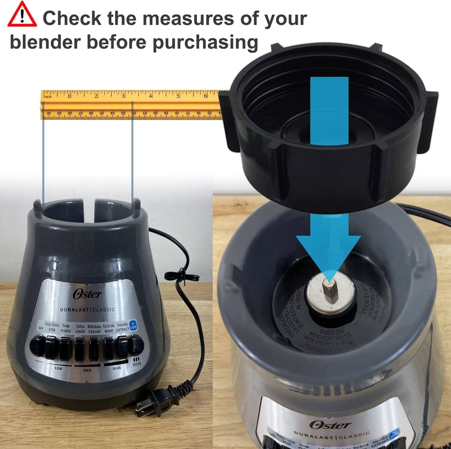 Check the measures of your blender before purchasing

Oster DURALAST CLASSIC

- Soup
- Salsa
- Milkshake / Frappé Drink
- Smoothie
- Puree
- Chop
- Cream
- Whip
- Extract

LOW MED HIGH

- Easy Clean
- Stainless Steel
- Non-Skid Base
- 1 Year Warranty

- Do not use the blender without the lid
- Do not use the blender with the lid on if the contents are more than 3/4 full
- Do not use the blender with the lid on if the contents are less than 1/4 full
- Do not use the blender with the lid on if the contents are more than 3/4 full
- Do not use the blender with the lid on if the contents are less than 1/4 full
- Do not use the blender with the lid on if the contents are more than 3/4 full
- Do not use the blender with the lid on if the contents are less than 1/4 full
- Do not use the blender with the lid on if the contents are more than 3/4 full
- Do not use the blender with the lid on if the contents are less