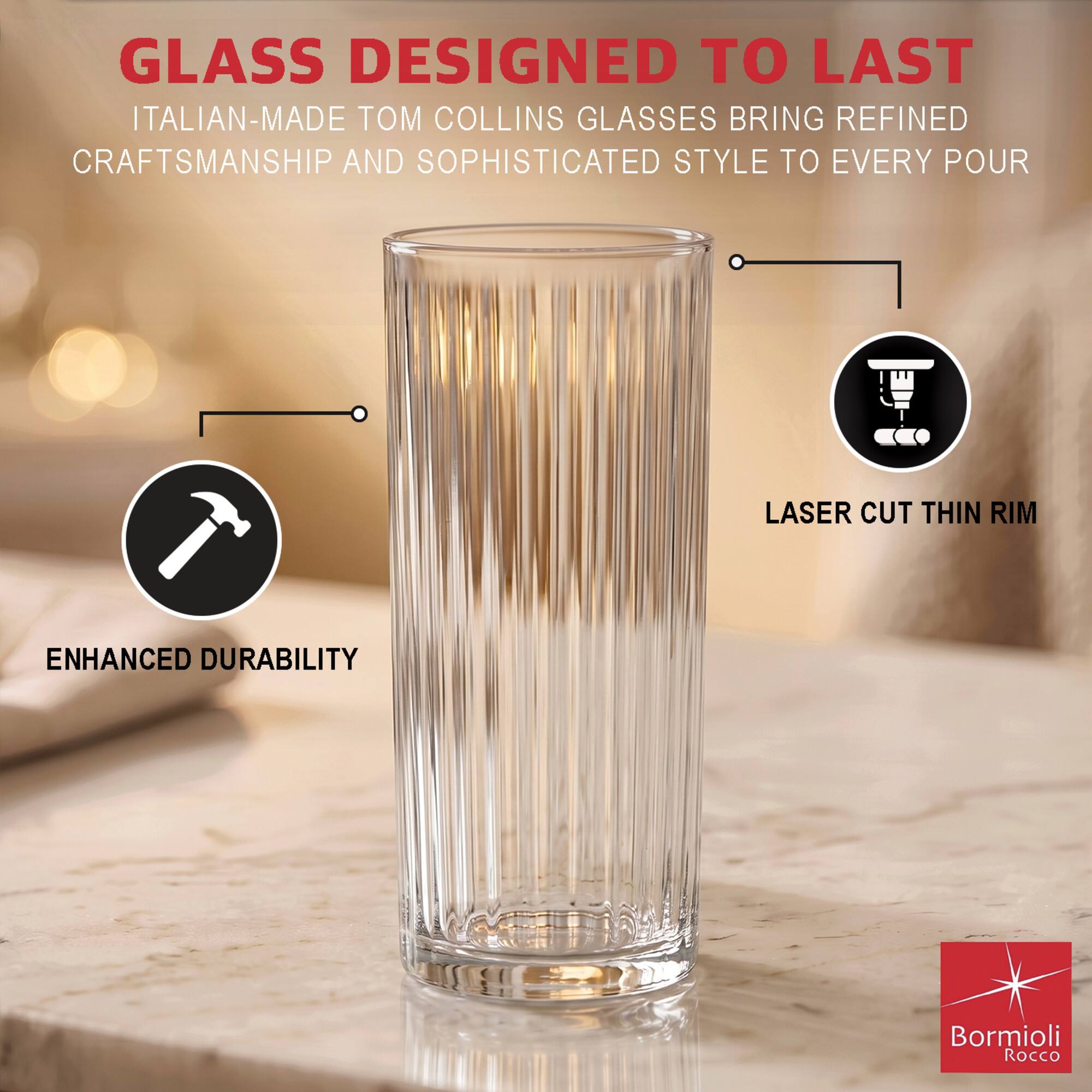 GLASS DESIGNED TO LAST  
ITALIAN-MADE TOM COLLINS GLASSES BRING REFINED CRAFTSMANSHIP AND SOPHISTICATED STYLE TO EVERY POUR  

LASER CUT THIN RIM  
ENHANCED DURABILITY  

Bormioli Rocco